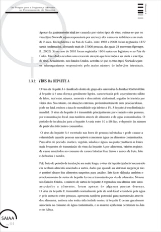 pág.64
Manual4
Apesar da gastroenterite viral ser causada por vários tipos de vírus, estima-se que os
vírus (tipo) Norwalk sejam responsáveis por um terço dos casos em indivíduos com mais
de 2 anos. Em Inglaterra e no País de Gales, entre 1992 e 2000, foram registados 1877
surtos confirmados, afectando mais de 57000 pessoas, das quais 24 morreram (Sprenger,
R., 2002). Só no ano de 2001 foram registados 1604 surtos em Inglaterra e no País de
Gales. Estes dados revelam uma crescente atenção que tem vindo a ser dada a este tipo
de vírus. Actualmente, nos Estados Unidos, acredita-se que os vírus (tipo) Norwalk sejam
os microrganismos responsáveis pelo maior número de infecções intestinais.
3.3.2. VÍRUS DA HEPATITE A
O vírus da Hepatite A é classificado dentro do grupo dos enterovírus da família Picornaviridae.
A hepatite A é uma doença geralmente ligeira, caracterizada pelo aparecimento súbito
de febre, mal estar, náusea, anorexia e desconforto abdominal, seguido de icterícia por
vários dias. No entanto, em situações extremas, predominantemente com pessoas idosas,
pode ser fatal, embora a taxa de mortalidade seja inferior a 1%. A hepatite A tem distribuição
mundial. O vírus da hepatite A é transmitido principalmente por contacto entre pessoas,
por contaminação fecal, mas também através de alimentos e de água contaminados. O
período de incubação para a hepatite A varia entre 10 a 50 dias, e depende do número
de partículas infectantes consumidas.
O vírus da hepatite A é excretado nas fezes de pessoas infectadas e pode causar a
enfermidade quando pessoas susceptíveis consomem água ou alimentos contaminados.
Para além do pescado, marisco, vegetais, saladas e águas, os quais constituem as fontes
mais frequentes de transmissão do vírus da hepatite A por alimentos, existem registos
de casos associados ao consumo de carnes fatiadas frias, frutos e sumos de fruta, leite
e derivados e sandes.
Pelo facto do período de incubação ser muito longo, o vírus da hepatite A não foi encontrado
em nenhum alimento associado a surtos, dado que quando os sintomas surgem já não
é possível dispor dos alimentos suspeitos para análise. Este facto dificulta também o
relacionamento de surtos de hepatite A com a transmissão por via de alimentos. Mesmo
nos Estados Unidos, o número de surtos de hepatite A registados nos últimos vinte anos
associados a alimentos, foram apenas de algumas poucas dezenas.
O vírus da hepatite E, transmitido normalmente pela via oral-fecal, e também pela água
e pelo contacto entre pessoas, apresenta também potencial para transmissão através
dos alimentos, embora não tenha sido isolado nestes. A hepatite E ocorre geralmente
associada ao consumo de água contaminada, e as maiores epidemias ocorreram na Ásia
e em África.
Os Perigos para a Segurança Alimentar
no Processamento de Alimentos
 