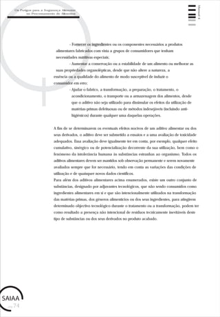 pág.74
Manual4
- Fornecer os ingredientes ou os componentes necessários a produtos
alimentares fabricados com vista a grupos de consumidores que tenham
necessidades nutritivas especiais;
- Aumentar a conservação ou a estabilidade de um alimento ou melhorar as
suas propriedades organolépticas, desde que não altere a natureza, a
essência ou a qualidade do alimento de modo susceptível de induzir o
consumidor em erro;
- Ajudar o fabrico, a transformação, a preparação, o tratamento, o
acondicionamento, o transporte ou a armazenagem dos alimentos, desde
que o aditivo não seja utilizado para dissimular os efeitos da utilização de
matérias-primas defeituosas ou de métodos indesejáveis (incluindo anti-
higiénicos) durante qualquer uma daquelas operações.
A fim de se determinarem os eventuais efeitos nocivos de um aditivo alimentar ou dos
seus derivados, o aditivo deve ser submetido a ensaios e a uma avaliação de toxicidade
adequados. Essa avaliação deve igualmente ter em conta, por exemplo, qualquer efeito
cumulativo, sinérgico ou de potencialização decorrente da sua utilização, bem como o
fenómeno da intolerância humana às substâncias estranhas ao organismo. Todos os
aditivos alimentares devem ser mantidos sob observação permanente e serem novamente
avaliados sempre que for necessário, tendo em conta as variações das condições de
utilização e de quaisquer novos dados científicos.
Para além dos aditivos alimentares acima enumerados, existe um outro conjunto de
substâncias, designado por adjuvantes tecnológicos, que não sendo consumidos como
ingredientes alimentares em si e que são intencionalmente utilizados na transformação
das matérias-primas, dos géneros alimentícios ou dos seus ingredientes, para atingirem
determinado objectivo tecnológico durante o tratamento ou a transformação, podem ter
como resultado a presença não intencional de resíduos tecnicamente inevitáveis deste
tipo de substâncias ou dos seus derivados no produto acabado.
Os Perigos para a Segurança Alimentar
no Processamento de Alimentos
 