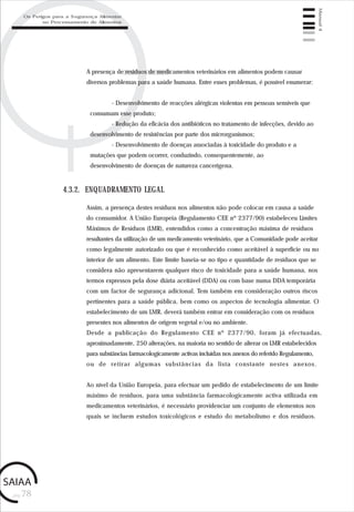 pág.78
Manual4
A presença de resíduos de medicamentos veterinários em alimentos podem causar
diversos problemas para a saúde humana. Entre esses problemas, é possível enumerar:
- Desenvolvimento de reacções alérgicas violentas em pessoas sensíveis que
consumam esse produto;
- Redução da eficácia dos antibióticos no tratamento de infecções, devido ao
desenvolvimento de resistências por parte dos microrganismos;
- Desenvolvimento de doenças associadas à toxicidade do produto e a
mutações que podem ocorrer, conduzindo, consequentemente, ao
desenvolvimento de doenças de natureza cancerígena.
Assim, a presença destes resíduos nos alimentos não pode colocar em causa a saúde
do consumidor. A União Europeia (Regulamento CEE nº 2377/90) estabeleceu Limites
Máximos de Resíduos (LMR), entendidos como a concentração máxima de resíduos
resultantes da utilização de um medicamento veterinário, que a Comunidade pode aceitar
como legalmente autorizado ou que é reconhecido como aceitável à superfície ou no
interior de um alimento. Este limite baseia-se no tipo e quantidade de resíduos que se
considera não apresentarem qualquer risco de toxicidade para a saúde humana, nos
termos expressos pela dose diária aceitável (DDA) ou com base numa DDA temporária
com um factor de segurança adicional. Tem também em consideração outros riscos
pertinentes para a saúde pública, bem como os aspectos de tecnologia alimentar. O
estabelecimento de um LMR, deverá também entrar em consideração com os resíduos
presentes nos alimentos de origem vegetal e/ou no ambiente.
Desde a publicação do Regulamento CEE nº 2377/90, foram já efectuadas,
aproximadamente, 250 alterações, na maioria no sentido de alterar os LMR estabelecidos
para substâncias farmacologicamente activas incluídas nos anexos do referido Regulamento,
ou de retirar algumas substâncias da lista constante nestes anexos.
Ao nível da União Europeia, para efectuar um pedido de estabelecimento de um limite
máximo de resíduos, para uma substância farmacologicamente activa utilizada em
medicamentos veterinários, é necessário providenciar um conjunto de elementos nos
quais se incluem estudos toxicológicos e estudo do metabolismo e dos resíduos.
4.3.2. ENQUADRAMENTO LEGAL
Os Perigos para a Segurança Alimentar
no Processamento de Alimentos
 