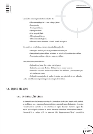 pág.79
Os estudos toxicológicos incluem estudos de:
- Efeitos toxicológicos a curto e longo prazo;
- Reprodução;
- Teratogenicidade;
- Mutagenicidade;
- Carcinogenicidade;
- Efeitos imunológicos;
- Efeitos microbiológicos;
- Efeitos nos seres humanos e outros efeitos biológicos.
E o estudo do metabolismo e dos resíduos inclui estudos de:
- Absorção, distribuição, excreção e biotransformações.
- Determinação dos resíduos, incluindo os métodos de análise dos resíduos.
- Tolerâncias máximas existentes para os resíduos.
Estes estudos devem suportar a:
- Definição do limiar dos efeitos toxicológicos;
- Estimativa provisória da dose diária aceitável para o homem;
- Estimativa das doses máximas de resíduos nos alimentos, com especificação
do resíduo em causa;
- Definição dos métodos de análise de rotina susceptíveis de serem utilizados
pelas autoridades competentes para a detecção de resíduos.
4.4. METAIS PESADOS
A contaminação com metais pesados pode constituir um grave risco para a saúde pública,
na medida em que o organismo humano não tem capacidade para eliminar estes elementos
e eles tendem a acumular-se em determinados órgãos do corpo humano. Alguns dos
metais pesados para os quais os teores máximos admissíveis estão definidos são o
chumbo (Pb), o cádmio (Cd) e o mercúrio (Hg) (Regulamento (CE) nº 466/2001).
4.4.1. CONSIDERAÇÕES GERAIS
CAPÍTULO4
PERIGOS QUÍMICOS
 