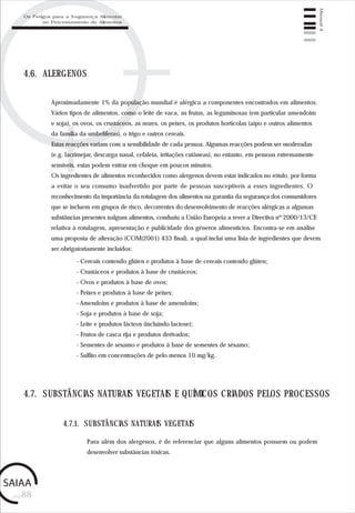 pág.88
Manual4
4.6. ALERGENOS
Aproximadamente 1% da população mundial é alérgica a componentes encontrados em alimentos.
Vários tipos de alimentos, como o leite de vaca, as frutas, as leguminosas (em particular amendoim
e soja), os ovos, os crustáceos, as nozes, os peixes, os produtos hortícolas (aipo e outros alimentos
da família da umbelíferas), o trigo e outros cereais.
Estas reacções variam com a sensibilidade de cada pessoa. Algumas reacções podem ser moderadas
(e.g. lacrimejar, descarga nasal, cefaleia, irritações cutâneas), no entanto, em pessoas extremamente
sensíveis, estas podem entrar em choque em poucos minutos.
Os ingredientes de alimentos reconhecidos como alergenos devem estar indicados no rótulo, por forma
a evitar o seu consumo inadvertido por parte de pessoas susceptíveis a esses ingredientes. O
reconhecimento da importância da rotulagem dos alimentos na garantia da segurança dos consumidores
que se incluem em grupos de risco, decorrentes do desenvolvimento de reacções alérgicas a algumas
substâncias presentes nalguns alimentos, conduziu a União Europeia a rever a Directiva nº 2000/13/CE
relativa à rotulagem, apresentação e publicidade dos géneros alimentícios. Encontra-se em análise
uma proposta de alteração (COM(2001) 433 final), a qual inclui uma lista de ingredientes que devem
ser obrigatoriamente incluídos:
- Cereais contendo glúten e produtos à base de cereais contendo glúten;
- Crustáceos e produtos à base de crustáceos;
- Ovos e produtos à base de ovos;
- Peixes e produtos à base de peixes;
- Amendoins e produtos à base de amendoins;
- Soja e produtos à base de soja;
- Leite e produtos lácteos (incluindo lactose);
- Frutos de casca rija e produtos derivados;
- Sementes de sésamo e produtos à base de sementes de sésamo;
- Sulfito em concentrações de pelo menos 10 mg/kg.
4.7. SUBSTÂNCIAS NATURAIS VEGETAIS E QUÍMICOS CRIADOS PELOS PROCESSOS
Para além dos alergenos, é de referenciar que alguns alimentos possuem ou podem
desenvolver substâncias tóxicas.
4.7.1. SUBSTÂNCIAS NATURAIS VEGETAIS
Os Perigos para a Segurança Alimentar
no Processamento de Alimentos
 