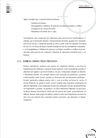 pág.89
Alguns exemplos que é possível enumerar incluem:
- Solanina em batatas;
- Hemaglutinina e inibidores de protease em feijões vermelhos e ervilhas;
- Cianógenos em caroços de frutas;
- Fitoalexinas em batata doce e aipo.
Normalmente estes compostos são eliminados pelos processos de transformação. A
solanina, que se desenvolve durante o armazenamento da batata, quando este é efectuado
num local com luz, é eliminada quando se retira a parte verde da superfície da batata.
Por sua vez, os caroços de frutas contendo cianógenos não são normalmente consumidos
e as hemaglutininas e inibidores de protease em feijões vermelhos e ervilhas cruas são
alteradas pelo processo de cozimento, deixando de apresentar toxicidade para o ser
humano.
Existem, igualmente, químicos que podem ser originados durante o processo de
transformação dos alimentos. A geração destes químicos ocorre normalmente quando os
alimentos são sujeitos a processos térmicos, em que a temperatura atingida no alimento
é demasiado elevada. Um exemplo clássico está associado aos grelhados e produtos
confeccionados sobre brasas, quando os elementos são excessivamente grelhados,
ficando queimados nalguns pontos, isto é, com os tecidos na forma de carvão. O
desenvolvimento de químicos pode ocorrer também pela exposição prolongada do
alimento/ingrediente a uma temperatura de processo adequada, mas que, progressivamente
vai degradando o produto. As gorduras e os óleos alimentares utilizados em processos
de fritura ilustram esta situação. Dado que um mesmo óleo pode, potencialmente, ser
utilizado durante muito tempo em frituras, poderá ocorrer uma degradação excessiva do
óleo com um aumento dos compostos polares presentes, que ultrapasse os limites
admissíveis.
4.7.2. QUÍMICOS CRIADOS PELOS PROCESSOS
CAPÍTULO4
PERIGOS QUÍMICOS
 