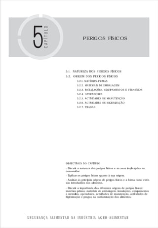 S E G U R A N Ç A A L I M E N T A R N A I N D Ú S T R I A A G R O - A L I M E N T A R
PERIGOS FÍSICOS
5.1. NATUREZA DOS PERIGOS FÍSICOS
5.2. ORIGEM DOS PERÍGOS FÍSICOS
5.2.1. MATÉRIAS-PRIMAS
5.2.2. MATERIAIS DE EMBALAGEM
5.2.3. INSTALAÇÕES, EQUIPAMENTOS E UTENSÍLIOS
5.2.4. OPERADORES
5.2.5. ACTIVIDADES DE MANUTENÇÃO
5.2.6. ACTIVIDADES DE HIGIENIZAÇÃO
5.2.7. PRAGAS
OBJECTIVOS DO CAPÍTULO
- Discutir a natureza dos perigos físicos e as suas implicações no
consumidor.
- Tipificar os perigos físicos quanto à sua origem.
- Analisar as principais origens de perigos físicos e a forma como estes
são introduzidos nos alimentos.
- Discutir a importância das diferentes origens de perigos físicos:
matérias-primas, materiais de embalagem, instalações, equipamentos
e utensílios, operadores, actividades de manutenção, actividades de
higienização e pragas na contaminação dos alimentos.
 