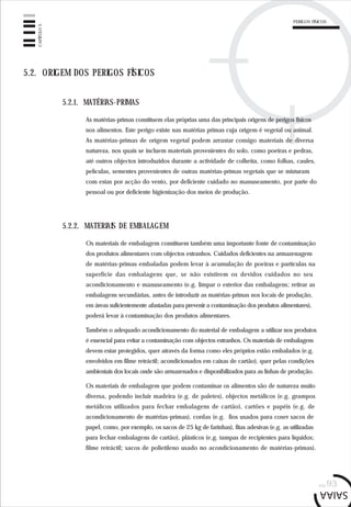 PERIGOS FÍSICOS
pág.93
CAPÍTULO5
5.2.1. MATÉRIAS-PRIMAS
5.2. ORIGEM DOS PERIGOS FÍSICOS
As matérias-primas constituem elas próprias uma das principais origens de perigos físicos
nos alimentos. Este perigo existe nas matérias primas cuja origem é vegetal ou animal.
As matérias-primas de origem vegetal podem arrastar consigo materiais de diversa
natureza, nos quais se incluem materiais provenientes do solo, como poeiras e pedras,
até outros objectos introduzidos durante a actividade de colheita, como folhas, caules,
películas, sementes provenientes de outras matérias-primas vegetais que se misturam
com estas por acção do vento, por deficiente cuidado no manuseamento, por parte do
pessoal ou por deficiente higienização dos meios de produção.
5.2.2. MATERIAIS DE EMBALAGEM
Os materiais de embalagem constituem também uma importante fonte de contaminação
dos produtos alimentares com objectos estranhos. Cuidados deficientes na armazenagem
de matérias-primas embaladas podem levar à acumulação de poeiras e partículas na
superfície das embalagens que, se não existirem os devidos cuidados no seu
acondicionamento e manuseamento (e.g. limpar o exterior das embalagens; retirar as
embalagens secundárias, antes de introduzir as matérias-primas nos locais de produção,
em áreas suficientemente afastadas para prevenir a contaminação dos produtos alimentares),
poderá levar à contaminação dos produtos alimentares.
Também o adequado acondicionamento do material de embalagem a utilizar nos produtos
é essencial para evitar a contaminação com objectos estranhos. Os materiais de embalagem
devem estar protegidos, quer através da forma como eles próprios estão embalados (e.g.
envolvidos em filme retráctil; acondicionados em caixas de cartão), quer pelas condições
ambientais dos locais onde são armazenados e disponibilizados para as linhas de produção.
Os materiais de embalagem que podem contaminar os alimentos são de natureza muito
diversa, podendo incluir madeira (e.g. de paletes), objectos metálicos (e.g. grampos
metálicos utilizados para fechar embalagens de cartão), cartões e papéis (e.g. de
acondicionamento de matérias-primas), cordas (e.g. fios usados para coser sacos de
papel, como, por exemplo, os sacos de 25 kg de farinhas), fitas adesivas (e.g. as utilizadas
para fechar embalagens de cartão), plásticos (e.g. tampas de recipientes para líquidos;
filme retráctil; sacos de polietileno usado no acondicionamento de matérias-primas).
 
