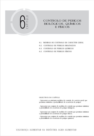 S E G U R A N Ç A A L I M E N T A R N A I N D Ú S T R I A A G R O - A L I M E N T A R
CONTROLO DE PERIGOS
BIOLÓGICOS, QUÍMICOS
E FÍSICOS
6.1. MEDIDAS DE CONTROLO DE CARÁCTER GERAL
6.2. CONTROLO DE PERIGOS BIOLÓGICOS
6.3. CONTROLO DE PERIGOS QUÍMICOS
6.2. CONTROLO DE PERIGOS FÍSICOS
OBJECTIVOS DO CAPÍTULO
- Apresentar as principais medidas de controlo, de carácter geral, que
permitam minimizar a probabilidade de ocorrência de perigos;
- Apresentar um conjunto de medidas de controlo que permitam minimizar
a probabilidade de ocorrência de perigos biológicos;
- Apresentar um conjunto de medidas de controlo que permitam minimizar
a probabilidade de ocorrência de perigos físicos;
- Apresentar um conjunto de medidas de controlo que permitam minimizar
a probabilidade de ocorrência de perigos químicos.
 