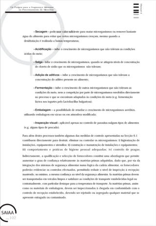 pág.102
Manual4
- Secagem - pode usar calor suficiente para matar microrganismos ou remover bastante
água do alimento para evitar que certos microrganismos cresçam, mesmo quando a
desidratação é realizada a baixas temperaturas;
- Acidificação – inibe o crescimento de microrganismos que não toleram as condições
ácidas do meio;
- Salga - inibe o crescimento de microrganismos, quando se atingem níveis de concentração
de cloreto de sódio que os microrganismos não toleram;
- Adição de aditivos – inibe a crescimento de microrganismos que não toleram a
concentração do aditivo presente no alimento;
- Fermentação – inibe o crescimento de outros microrganismos que não toleram as
condições do meio, nem a competição por parte de microrganismos envolvidos directamente
no processo e que se encontram adaptados às condições do meio (e.g. fermentação
láctea nos iogurtes pelo Lactobacillus bulgaricus);
- Embalagem – a possibilidade de retardar o crescimento de microrganismos aeróbios,
utilizando embalagem em vácuo ou em atmosfera modificada;
- Inspecção visual– aplicável apenas no controlo de parasitas nalguns tipos de alimentos
(e.g. alguns tipos de pescado).
Para além destes processos também algumas das medidas de controlo apresentadas na Secção 6.1
contribuem directamente para destruir, eliminar ou controlar os microrganismos: i) higienização de
instalações, equipamentos e utensílios; ii) construção e manutenção de instalações e equipamentos;
iii) comportamento e práticas de higiene pessoal adequadas; iv) controlo de pragas.
Indirectamente, a qualificação e selecção de fornecedores constitui uma abordagem que permite
aumentar o grau de confiança relativamente às matérias-primas adquiridas, dado que, por via da
integração dos sistemas de segurança alimentar numa lógica da cadeia alimentar, os fornecedores
poderão evidenciar os controlos efectuados, permitindo reduzir o nível de inspecção à recepção
mantendo, no mínimo, a mesma confiança ao nível da segurança alimentar. As matérias-primas devem
ser transportadas em veículos limpos e satisfazer as condições de transporte estabelecidas legal ou
contratualmente, com particular destaque para a temperatura de transporte. As matérias-primas, assim
como os materiais de embalagem, devem ser inspeccionados à chegada em conformidade com o
controlo de recepção estabelecido, devendo ser rejeitado ou segregado qualquer material que se
apresente estragado ou contaminado.
Os Perigos para a Segurança Alimentar
no Processamento de Alimentos
 