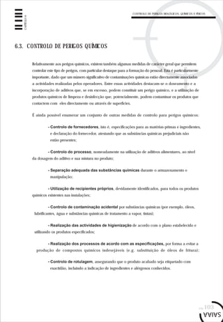 CONTROLO DE PERIGOS BIOLÓGICOS, QUÍMICOS E FÍSICOS
pág.103
CAPÍTULO6
6.3. CONTROLO DE PERIGOS QUÍMICOS
Relativamente aos perigos químicos, existem também algumas medidas de carácter geral que permitem
controlar este tipo de perigos, com particular destaque para a formação do pessoal. Esta é particularmente
importante, dado que um número significativo de contaminações químicas estão directamente associadas
a actividades realizadas pelos operadores. Entre essas actividades destacam-se o doseamento e a
incorporação de aditivos que, se em excesso, podem constituir um perigo químico, e a utilização de
produtos químicos de limpeza e desinfecção que, potencialmente, podem contaminar os produtos que
contactem com eles directamente ou através de superfícies.
É ainda possível enumerar um conjunto de outras medidas de controlo para perigos químicos:
- Controlo de fornecedores, isto é, especificações para as matérias-primas e ingredientes,
e declaração do fornecedor, atestando que as substâncias químicas prejudiciais não
estão presentes;
- Controlo do processo, nomeadamente na utilização de aditivos alimentares, ao nível
da dosagem do aditivo e sua mistura no produto;
- Separação adequada das substâncias químicas durante o armazenamento e
manipulação;
- Utilização de recipientes próprios, devidamente identificados, para todos os produtos
químicos existentes nas instalações;
- Controlo de contaminação acidental por substâncias químicas (por exemplo, óleos,
lubrificantes, água e substâncias químicas de tratamento a vapor, tintas);
- Realização das actividades de higienização de acordo com o plano estabelecido e
utilizando os produtos especificados;
- Realização dos processos de acordo com as especificações, por forma a evitar a
produção de compostos químicos indesejáveis (e.g. substituição de óleos de fritura);
- Controlo de rotulagem, assegurando que o produto acabado seja etiquetado com
exactidão, incluindo a indicação de ingredientes e alérgenos conhecidos.
 
