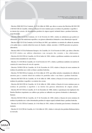 pág.108
- Directiva 2000/48/CE da Comissão, de 25 de Julho de 2000, que altera os anexos das Directivas 86/362/CEE
e 90/642/CEE do Conselho, relativas à fixação de teores máximos para os resíduos de pesticidas à superfície e
no interior dos cereais e de determinados produtos de origem vegetal, incluindo frutas e produtos hortícolas,
respectivamente.
- Directiva 2001/15/CE da Comissão, de 15 de Fevereiro de 2001, relativa às substâncias que podem ser
adicionadas, para fins nutricionais específicos, aos géneros alimentícios destinados a uma alimentação especial.
- Directiva 2001/22/CE da Comissão, de 8 de Março de 2001, que estabelece os métodos de colheita de amostras
e de análise para o controlo oficial dos teores de chumbo, cádmio, mercúrio e 3-MCPD presentes nos géneros
alimentícios.
- Directiva 2001/5/CE do Parlamento Europeu e do Conselho, de 12 de Fevereiro de 2001, que altera a Directiva
95/2/CE relativa aos aditivos alimentares com excepção dos corantes e dos edulcorantes.
- Directiva 64/433/CEE do Conselho, de 26 de Junho de 1964, relativa a problemas sanitários em matéria de
comércio intracomunitário de carne fresca.
- Directiva 71/118/CEE do Conselho, de 15 de Fevereiro de 1971, relativa a problemas sanitários em matéria de
comércio de carnes frescas de aves de capoeira.
- Directiva 76/895/CEE do Conselho, de 23 de Novembro de 1976, relativo à fixação de teores máximos de
resíduos de pesticidas nas e sobre as frutas e produtos hortícolas.
- Directiva 79/700/CEE da Comissão, de 24 de Julho de 1979, que define métodos comunitários de colheita de
amostras para o controlo oficial dos resíduos de pesticidas sobre e nas frutas e produtos hortícolas.
- Directiva 86/362/CEE do Conselho, de 24 de Julho de 1986, relativa à fixação de teores máximos para os
resíduos de pesticidas à superfície e no interior dos cereais.
- Directiva 86/363/CEE do Conselho, de 24 de Julho de 1986, relativa à fixação de teores máximos para os
resíduos de pesticidas à superfície e no interior dos géneros alimentícios de origem animal.
- Directiva 89/107/CEE do Conselho, de 21 de Dezembro de 1988, relativa à aproximação das legislações dos
Estados-Membros respeitantes aos aditivos que podem ser utilizados nos géneros destinados à alimentação
humana.
- Directiva 90/642/CEE do Conselho, de 27 de Novembro de 1990, relativo à fixação de teores máximos de
resíduos de pesticidas nos e sobre determinados produtos de origem vegetal, incluindo frutas e produtos hortícolas.
- Directiva 91/321/CEE da Comissão, de 14 de Maio de 1991, relativa às fórmulas para lactentes e fórmulas de
transição.
- Directiva 91/414/CEE do Conselho, de 15 de Julho de 1991, relativa à colocação dos produtos fitofarmacêuticos
no mercado.
Os Perigos para a Segurança Alimentar
no Processamento de Alimentos
 