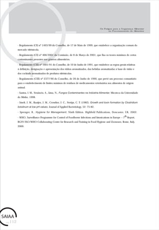 pág.112
- Regulamento (CE) nº 1493/99 do Conselho, de 17 de Maio de 1999, que estabelece a organização comum do
mercado vitivinícola.
- Regulamento (CE) nº 466/2001 da Comissão, de 8 de Março de 2001, que fixa os teores máximos de certos
contaminantes presentes nos géneros alimentícios.
- Regulamento (CEE) nº 1601/91 do Conselho, de 10 de Junho de 1991, que estabelece as regras gerais relativas
à definição, designação e apresentação dos vinhos aromatizados, das bebidas aromatizadas à base de vinho e
dos cocktails aromatizados de produtos vitivinícolas.
- Regulamento (CEE) nº 2377/90 do Conselho, de 26 de Junho de 1990, que prevê um processo comunitário
para o estabelecimento de limites máximos de resíduos de medicamentos veterinários nos alimentos de origem
animal.
- Santos, I. M., Venâncio, A., Lima, N., Fungos Contaminantes na Indústria Alimentar, Micoteca da Universidade
do Minho, 1998.
- Smelt, J. M., Raatjes, J. M., Crowther, J. C., Verrips, C. T. (1982). Growth and toxin formation by Clostridium
botulinum at low pH values. Journal of Applied Bacteriology, 52: 75-82.
- Sprenger, R., Hygiene for Management. Ninth Edition. Highfield Publications, Doncaster, UK, 2002.
- WHO, Surveillance Programme for Control of Foodborne Infections and Intoxications in Europe – 7th Report,
BGVV FAO/WHO Collaborating Centre for Research and Training in Food Hygiene and Zoonoses, Rome, Italy,
2000.
Os Perigos para a Segurança Alimentar
no Processamento de Alimentos
 