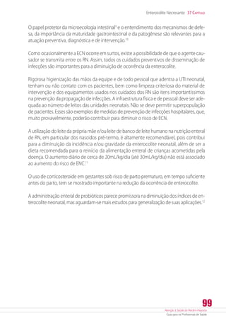 Atenção à Saúde do Recém-Nascido
Guia para os Profissionais de Saúde
99
Enterocolite Necrosante 37 Capítulo
O papel protetor da microecologia intestinal9
e o entendimento dos mecanismos de defe-
sa, da importância da maturidade gastrointestinal e da patogênese são relevantes para a
atuação preventiva, diagnóstica e de intervenção.10
Como ocasionalmente a ECN ocorre em surtos, existe a possibilidade de que o agente cau-
sador se transmita entre os RN. Assim, todos os cuidados preventivos de disseminação de
infecções são importantes para a diminuição de ocorrência da enterocolite.
Rigorosa higienização das mãos da equipe e de todo pessoal que adentra a UTI neonatal,
tenham ou não contato com os pacientes, bem como limpeza criteriosa do material de
intervenção e dos equipamentos usados nos cuidados dos RN são itens importantíssimos
na prevenção da propagação de infecções. A infraestrutura física e de pessoal deve ser ade-
quada ao número de leitos das unidades neonatais. Não se deve permitir superpopulação
de pacientes. Esses são exemplos de medidas de prevenção de infecções hospitalares, que,
muito provavelmente, poderão contribuir para diminuir o risco de ECN.
A utilização do leite da própria mãe e/ou leite de banco de leite humano na nutrição enteral
de RN, em particular dos nascidos pré-termo, é altamente recomendável, pois contribui
para a diminuição da incidência e/ou gravidade da enterocolite neonatal, além de ser a
dieta recomendada para o reinício da alimentação enteral de crianças acometidas pela
doença. O aumento diário de cerca de 20mL/kg/dia (até 30mL/kg/dia) não está associado
ao aumento do risco de ENC.11
O uso de corticosteroide em gestantes sob risco de parto prematuro, em tempo suficiente
antes do parto, tem se mostrado importante na redução da ocorrência de enterocolite.
A administração enteral de probióticos parece promissora na diminuição dos índices de en-
terocolite neonatal, mas aguardam-se mais estudos para generalização de suas aplicações.12
 