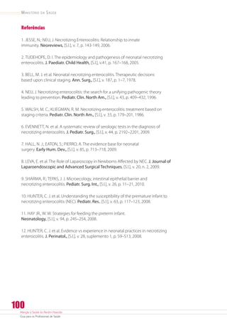Atenção à Saúde do Recém-Nascido
Guia para os Profissionais de Saúde
100
Ministério da Saúde
Referências
1. JESSE, N.; NEU, J. Necrotizing Enterocolitis: Relationship to innate
immunity. Neoreviews, [S.l.], v. 7, p. 143-149, 2006.
2. TUDEHOPE, D. I. The epidemiology and pathogenesis of neonatal necrotizing
enterocolitis. J. Paediatr. Child Health, [S.l.], v.41, p. 167–168, 2005.
3. BELL, M. J. et al. Neonatal necrotizing enterocolitis. Therapeutic decisions
based upon clinical staging. Ann. Surg., [S.l.], v. 187, p. 1–7, 1978.
4. NEU, J. Necrotizing enterocolitis: the search for a unifying pathogenic theory
leading to prevention. Pediatr. Clin. North Am., [S.l.], v. 43, p. 409–432, 1996.
5. WALSH, M. C.; KLIEGMAN, R. M. Necrotizing enterocolitis: treatment based on
staging criteria. Pediatr. Clin. North Am., [S.l.], v. 33, p. 179–201, 1986.
6. EVENNETT, N. et al. A systematic review of serologic tests in the diagnosis of
necrotizing enterocolitis. J. Pediatr. Surg., [S.l.], v. 44, p. 2192–2201, 2009.
7. HALL, N. J.; EATON, S.; PIERRO, A. The evidence base for neonatal
surgery. Early Hum. Dev., [S.l.], v. 85, p. 713–718, 2009.
8. LEVA, E. et al. The Role of Laparoscopy in Newborns Affected by NEC. J. Journal of
Laparoendoscopic and Advanced Surgical Techniques, [S.l.], v. 20, n. 2, 2009.
9. SHARMA, R.; TEPAS, J. J. Microecology, intestinal epithelial barrier and
necrotizing enterocolitis. Pediatr. Surg. Int., [S.l.], v. 26, p. 11–21, 2010.
10. HUNTER, C. J. et al. Understanding the susceptibility of the premature infant to
necrotizing enterocolitis (NEC). Pediatr. Res., [S.l.], v. 63, p. 117–123, 2008.
11. HAY JR., W. W. Strategies for feeding the preterm infant.
Neonatology, [S.l.], v. 94, p. 245–254, 2008.
12. HUNTER, C. J. et al. Evidence vs experience in neonatal practices in necrotizing
enterocolitis. J. Perinatol., [S.l.], v. 28, suplemento 1, p. S9–S13, 2008.
 