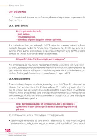 Atenção à Saúde do Recém-Nascido
Guia para os Profissionais de Saúde
104
Ministério da Saúde
38.1 Diagnóstico
O diagnóstico clínico deve ser confirmado pelo ecocardiograma com mapeamento de
fluxo em cores.
38.1.1 Sinais clínicos
Os principais sinais clínicos são:
•	sopro cardíaco.
•	impulsões precordiais.
•	aumento da amplitude dos pulsos centrais e periféricos.
A acurácia desses sinais para a detecção de PCA varia entre os serviços e depende de ca-
pacitação da equipe médica. Ela é muito baixa nos primeiros dias de vida, mas aumenta a
partir do 5º dia, quando a sensibilidade e especificidade ficam em torno de 90%. O sopro
cardíaco é o sinal de maior sensibilidade e especificidade.
O diagnóstico clínico é tardio em relação ao ecocardiograma.8
Nos primeiros dias de vida, mesmo na presença de grande canal arterial com fluxo esquer-
da-direita, a pressão pulmonar geralmente está muito elevada, não havendo gradiente de
pressão entre a aorta e a artéria pulmonar suficiente para ocasionar turbulência ou sopro
cardíaco. Por isso, pode haver retardo no aparecimento do sopro na PCA.
38.1.2 Ecocardiograma
É o exame de escolha para a confirmação do diagnóstico de PCA em RN pré-termo. Ide-
almente deve ser feito entre o 1º e 3º dia de vida nos RN com idade gestacional menor
que 30 semanas que apresentam desconforto respiratório e que estejam em ventilação
mecânica. Nesse grupo de RN o canal arterial pode acarretar repercussão hemodinâmica
bem precoce, justificando uma análise adequada das características do canal arterial para
a tomada de decisão terapêutica.
Para o diagnóstico adequado e em tempo oportuno, não se deve esperar o
aparecimento de sopro cardíaco para a realização de ecocardiograma em RN
pré-termo.
Os pontos principais a serem observados no ecocardiograma são:
•	Determinação do diâmetro do canal arterial – Essa medida é a mais importante, pois
apresenta ótima correlação com a repercussão hemodinâmica da PCA.3,9
Como o canal
 