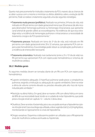 Atenção à Saúde do Recém-Nascido
Guia para os Profissionais de Saúde
106
Ministério da Saúde
Quanto mais precocemente for instituído o tratamento da PCA, maiores são as chances de
se obter sucesso com o mesmo e minimizar os efeitos deletérios sobre a evolução do RN
pré-termo. Pode-se realizar o tratamento seguindo uma das seguintes estratégias:
•	Tratamento muito precoce (profilático). Realizado nas primeiras 24 horas de vida, está
indicado em RN pré-termo com idade gestacional menor que 28 semanas (de alto risco
para desenvolver hemorragia pulmonar ou hemorragia intracraniana), que apresenta
canal arterial de grande calibre ao ecocardiograma. Há evidências de que essa estra-
tégia reduz a incidência de hemorragias pulmonar e intracraniana e a necessidade de
tratamento cirúrgico da PCA posteriormente.11
•	Tratamento precoce. Realizado em torno do 3º dia de vida, está indicado em RN
pré-termo com idade gestacional entre 28 e 32 semanas, que apresenta PCA com re-
percussão hemodinâmica. Essa estratégia pode reduzir as complicações pulmonares e
a incidência de enterocolite necrosante.
•	Tratamento sintomático. Realizado mais tardiamente (entre o 3º e 15º dia de vida) nos
RN pré-termo que apresentam PCA com repercussão hemodinâmica e sintomas de
insuficiência cardíaca.
38.2.1 Medidas gerais
As seguintes medidas devem ser tomadas diante de um RN com PCA com repercussão
hemodinâmica:
•	Suporte ventilatório adequado. O hiperfluxo pulmonar pode piorar a complacência
pulmonar, exigindo a instituição ou adequação do suporte ventilatório. Deve-se evitar
a oferta de volume corrente elevado ou pressões elevadas pelo alto risco de injúria
induzida pelo ventilador.12
•	Restrição na oferta hídrica. Em geral, deve-se manter o RN com oferta hídrica em torno
de 80% de sua necessidade basal, tendo-se o cuidado de evitar hipovolemia, que pode
piorar a função renal (ver capítulo 12 – volume 2 desta obra).
•	Diuréticos.Deve-seevitarafurosemida,poisoseuusopodeacentuarahipovolemiaepio-
rarafunçãorenal.Casoessadrogasejautilizada,adosesugeridaéde0,2a0,5mg/kg/dose,
monitorizando-se rigorosamente os sinais de hipovolemia.
•	Drogas vasoativas. Dopamina e dobutamina podem ser utilizadas caso o RN apresente
sinais de insuficiência cardíaca acentuada ou hipotensão.
 