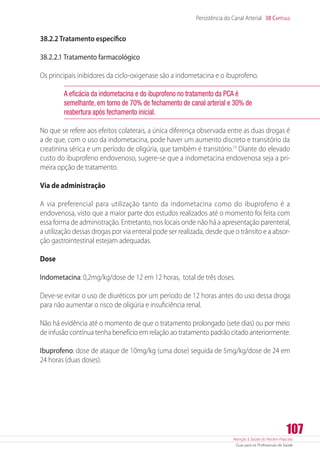 Atenção à Saúde do Recém-Nascido
Guia para os Profissionais de Saúde
107
Persistência do Canal Arterial 38 Capítulo
38.2.2 Tratamento específico
38.2.2.1 Tratamento farmacológico
Os principais inibidores da ciclo-oxigenase são a indometacina e o ibuprofeno.
A eficácia da indometacina e do ibuprofeno no tratamento da PCA é
semelhante, em torno de 70% de fechamento de canal arterial e 30% de
reabertura após fechamento inicial.
No que se refere aos efeitos colaterais, a única diferença observada entre as duas drogas é
a de que, com o uso da indometacina, pode haver um aumento discreto e transitório da
creatinina sérica e um período de oligúria, que também é transitório.13
Diante do elevado
custo do ibuprofeno endovenoso, sugere-se que a indometacina endovenosa seja a pri-
meira opção de tratamento.
Via de administração
A via preferencial para utilização tanto da indometacina como do ibuprofeno é a
endovenosa, visto que a maior parte dos estudos realizados até o momento foi feita com
essa forma de administração. Entretanto, nos locais onde não há a apresentação parenteral,
a utilização dessas drogas por via enteral pode ser realizada, desde que o trânsito e a absor-
ção gastrointestinal estejam adequadas.
Dose
Indometacina: 0,2mg/kg/dose de 12 em 12 horas, total de três doses.
Deve-se evitar o uso de diuréticos por um período de 12 horas antes do uso dessa droga
para não aumentar o risco de oligúria e insuficiência renal.
Não há evidência até o momento de que o tratamento prolongado (sete dias) ou por meio
de infusão contínua tenha benefício em relação ao tratamento padrão citado anteriormente.
Ibuprofeno: dose de ataque de 10mg/kg (uma dose) seguida de 5mg/kg/dose de 24 em
24 horas (duas doses).
 