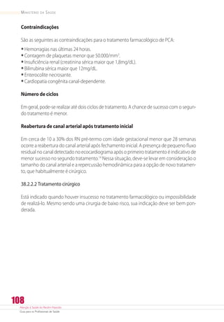 Atenção à Saúde do Recém-Nascido
Guia para os Profissionais de Saúde
108
Ministério da Saúde
Contraindicações
São as seguintes as contraindicações para o tratamento farmacológico de PCA:
•	Hemorragias nas últimas 24 horas.
•	Contagem de plaquetas menor que 50.000/mm3
.
•	Insuficiência renal (creatinina sérica maior que 1,8mg/dL).
•	Bilirrubina sérica maior que 12mg/dL.
•	Enterocolite necrosante.
•	Cardiopatia congênita canal-dependente.
Número de ciclos
Em geral, pode-se realizar até dois ciclos de tratamento. A chance de sucesso com o segun-
do tratamento é menor.
Reabertura de canal arterial após tratamento inicial
Em cerca de 10 a 30% dos RN pré-termo com idade gestacional menor que 28 semanas
ocorre a reabertura do canal arterial após fechamento inicial. A presença de pequeno fluxo
residual no canal detectado no ecocardiograma após o primeiro tratamento é indicativo de
menor sucesso no segundo tratamento.14
Nessa situação, deve-se levar em consideração o
tamanho do canal arterial e a repercussão hemodinâmica para a opção de novo tratamen-
to, que habitualmente é cirúrgico.
38.2.2.2 Tratamento cirúrgico
Está indicado quando houver insucesso no tratamento farmacológico ou impossibilidade
de realizá-lo. Mesmo sendo uma cirurgia de baixo risco, sua indicação deve ser bem pon-
derada.
 