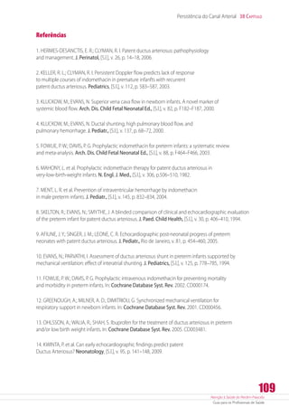 Atenção à Saúde do Recém-Nascido
Guia para os Profissionais de Saúde
109
Persistência do Canal Arterial 38 Capítulo
Referências
1. HERMES-DESANCTIS, E. R.; CLYMAN, R. I. Patent ductus arteriosus: pathophysiology
and management. J. Perinatol, [S.l.], v. 26, p. 14–18, 2006.
2. KELLER, R. L.; CLYMAN, R. I. Persistent Doppler flow predicts lack of response
to multiple courses of indomethacin in premature infanfts with recurrent
patent ductus arteriosus. Pediatrics, [S.l.], v. 112, p. 583–587, 2003.
3. KLUCKOW, M.; EVANS, N. Superior vena cava flow in newborn infants. A novel marker of
systemic blood flow. Arch. Dis. Child Fetal Neonatal Ed., [S.l.], v. 82, p. F182–F187, 2000.
4. KLUCKOW, M.; EVANS, N. Ductal shunting, high pulmonary blood flow, and
pulmonary hemorrhage. J. Pediatr., [S.l.], v. 137, p. 68–72, 2000.
5. FOWLIE, P. W.; DAVIS, P. G. Prophylactic indomethacin for preterm infants: a systematic review
and meta-analysis. Arch. Dis. Child Fetal Neonatal Ed., [S.l.], v. 88, p. F464–F466, 2003.
6. MAHONY, L. et al. Prophylactic indomethacin therapy for patent ductus arteriosus in
very-low-birth-weight infants. N. Engl. J. Med., [S.l.], v. 306, p.506–510, 1982.
7. MENT, L. R. et al. Prevention of intraventricular hemorrhage by indomethacin
in male preterm infants. J. Pediatr., [S.l.], v. 145, p. 832–834, 2004.
8. SKELTON, R.; EVANS, N.; SMYTHE, J. A blinded comparison of clínical and echocardiographic evaluation
of the preterm infant for patent ductus arteriosus. J. Paed. Child Health, [S.l.], v. 30, p. 406–410, 1994.
9. AFIUNE, J. Y.; SINGER, J. M.; LEONE, C. R. Echocardiographic post-neonatal progress of preterm
neonates with patent ductus arteriosus. J. Pediatr., Rio de Janeiro, v. 81, p. 454–460, 2005.
10. EVANS, N.; PARVATHI, I. Assessment of ductus arteriosus shunt in preterm infants supported by
mechanical ventilation: effect of interatrial shunting. J. Pediatrics, [S.l.], v. 125, p. 778–785, 1994.
11. FOWLIE, P. W.; DAVIS, P. G. Prophylactic intravenous indomethacin for preventing mortality
and morbidity in preterm infants. In: Cochrane Database Syst. Rev. 2002. CD000174.
12. GREENOUGH, A.; MILNER, A. D.; DIMITRIOU, G. Synchronized mechanical ventilation for
respiratory support in newborn infants. In: Cochrane Database Syst. Rev. 2001. CD000456.
13. OHLSSON, A.; WALIA, R.; SHAH, S. Ibuprofen for the treatment of ductus arteriosus in preterm
and/or low birth weight infants. In: Cochrane Database Syst. Rev. 2005. CD003481.
14. KWINTA, P. et al. Can early echocardiographic findings predict patent
Ductus Arteriosus? Neonatology, [S.l.], v. 95, p. 141–148, 2009.
 