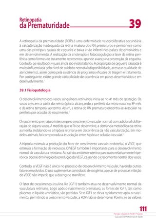 Atenção à Saúde do Recém-Nascido
Guia para os Profissionais de Saúde
111
Retinopatia
da Prematuridade	 39
A retinopatia da prematuridade (ROP) é uma enfermidade vasoproliferativa secundária
à vascularização inadequada da retina imatura dos RN prematuros e permanece como
uma das principais causas de cegueira e baixa visão infantil nos países desenvolvidos e
em desenvolvimento. A realização da crioterapia e fotocoagulação a laser da retina peri-
férica como formas de tratamento representou grande avanço na prevenção da cegueira.
Contudo, os resultados visuais ainda são insatisfatórios. A proporção de cegueira causada é
muito influenciada pelo nível de cuidado neonatal (disponibilidade, acesso e qualidade de
atendimento), assim como pela existência de programas eficazes de triagem e tratamento.
Por conseguinte, existe grande variabilidade de ocorrência em países desenvolvidos e em
desenvolvimento.1
39.1 Fisiopatologia
O desenvolvimento dos vasos sanguíneos retinianos inicia-se no 4º mês de gestação. Os
vasos crescem a partir do nervo óptico, alcançando a periferia da retina nasal no 8º mês
e da retina temporal ao termo. Assim, a retina do RN prematuro encontra-se avascular na
periferia por ocasião do nascimento.2
O nascimento prematuro interrompe o crescimento vascular normal, com adicional oblite-
ração de alguns vasos. À medida que o RN se desenvolve, a demanda metabólica da retina
aumenta, instalando-se a hipóxia retiniana em decorrência da não vascularização. Em mo-
delos animais, foi comprovada a associação entre hipóxia e oclusão vascular.3
A hipóxia estimula a produção do fator de crescimento vasculo-endotelial, o VEGF, que
estimula a formação de neovasos. O VEGF também é importante para o desenvolvimento
normal da vasculatura retiniana. Ao sair do ambiente uterino para outro relativamente hipe-
róxico, ocorre diminuição da produção doVEGF, cessando o crescimento normal dos vasos.
Contudo, o VEGF não é único no processo de desenvolvimento vascular, havendo outros
fatores envolvidos. O uso suplementar controlado de oxigênio, apesar de provocar inibição
do VEGF, não impede que a doença se manifeste.
O fator de crescimento insulina like (IGF1) também atua no desenvolvimento normal da
vasculatura retiniana. Logo após o nascimento prematuro, as fontes de IGF1, tais como
placenta e líquido amniótico, são perdidas. Se o IGF1 se eleva rapidamente após o nasci-
mento, permitindo o crescimento vascular, a ROP não se desenvolve. Porém, se os valores
 