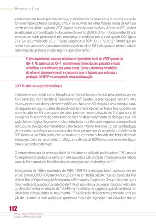 Atenção à Saúde do Recém-Nascido
Guia para os Profissionais de Saúde
112
Ministério da Saúde
permanecerem baixos por mais tempo, o crescimento vascular cessa e a retina avascular
torna-se hipóxica. Nessa condição, o VEGF se acumula no vítreo. Valores baixos de IGF1 pa-
recem potencializar a ação do VEGF. Sugere-se, então, que os níveis séricos de IGF1 podem
ser utilizados como indicadores do desenvolvimento da ROP. O IGF1 dosado entre 30 e 33
semanas de idade gestacional pós-conceptual é preditivo para a evolução da ROP (grave
25 ± 2,4µg/L; moderada: 29 ± 1,76µg/L; ausênciade ROP: 33 ± 1,72µg/L).4
Fatores que pa-
recem estar associados com aumento lento pós-natal de IGF1 são: grau de prematuridade,
baixa ingestão proteica enteral e ganho ponderal lento.5,6
O desenvolvimento vascular retiniano é dependente tanto de VEGF quanto de
IGF-1. Na ausência do IGF-1, normalmente fornecido pela placenta e fluido
amniótico, o crescimento dos vasos cessa. Como a demanda metabólica
do olho em desenvolvimento é crescente, ocorre hipóxia, que estimula a
produção de VEGF e consequente neovascularização.
39.2 Histórico e epidemiologia
Inicialmente conhecida como fibroplasia retrolental, foi reconhecida pela primeira vez em
1941 pelos Drs. Paul Chandler e FrederickVerhoeff. Desde sua descrição porTerry, em 1942,
muitos aspectos da doença têm se modificado.7
Nos anos 50, chegou a ser a principal causa
de cegueira em alguns países desenvolvidos (primeira epidemia). Nessa fase, oxigênio era
administrado aos RN prematuros de baixo peso sem monitorização. Ao final dos anos 50,
o oxigênio foi reconhecido como fator de risco no desenvolvimento da doença e sua utili-
zação foi restringida. Seguiu-se, então, redução da incidência de cegueira, acompanhada,
contudo, de elevação da mortalidade e morbidade infantis. Nos anos 70, com a introdução
de moderna tecnologia para controle dos níveis sanguíneos de oxigênio, a incidência de
ROP tornou a cair. Entretanto, com a constante e crescente sobrevida dos bebês de muito
baixo peso (peso de nascimento 1.500g), a incidência da ROP tornou a se elevar em alguns
países (segunda epidemia).8
O termo retinopatia da prematuridade foi inicialmente utilizado por Heath em 1951, mas só
foi amplamente adotado a partir de 1984, quando a Classificação Internacional da Retino-
patia da Prematuridade foi elaborada por um grupo de oftalmologistas.9,10
Entre janeiro de 1986 e novembro de 1987, 4.099 RN prematuros foram avaliados em um
ensaio clínico, CRYO-ROP, envolvendo 23 centros em todos os EUA.10
Os resultados do Mul-
ticenterTrialofCryotherapyforRetinopathyofPrematurityCooperativeGroup indicaram que o
tratamento está associado à redução de 41% da ocorrência de pregas tracionais retinianas
ou descolamentos e redução de 19-24% na incidência de cegueira quando avaliada nos
cinco anos subsequentes ao nascimento.11,12
A aplicação de laser tem se tornado uma op-
ção de tratamento mais aceita por apresentar índice de regressão mais elevado e menos
 