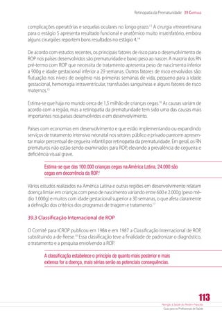 Atenção à Saúde do Recém-Nascido
Guia para os Profissionais de Saúde
113
Retinopatia da Prematuridade 39 Capítulo
complicações operatórias e sequelas oculares no longo prazo.13
A cirurgia vitreoretiniana
para o estágio 5 apresenta resultado funcional e anatômico muito insatisfatório, embora
alguns cirurgiões reportem bons resultados no estágio 4.14
De acordo com estudos recentes, os principais fatores de risco para o desenvolvimento de
ROP nos países desenvolvidos são prematuridade e baixo peso ao nascer. A maioria dos RN
pré-termo com ROP que necessita de tratamento apresenta peso de nascimento inferior
a 900g e idade gestacional inferior a 29 semanas. Outros fatores de risco envolvidos são:
flutuação nos níveis de oxigênio nas primeiras semanas de vida, pequeno para a idade
gestacional, hemorragia intraventricular, transfusões sanguíneas e alguns fatores de risco
maternos.15
Estima-se que haja no mundo cerca de 1,5 milhão de crianças cegas.16
As causas variam de
acordo com a região, mas a retinopatia da prematuridade tem sido uma das causas mais
importantes nos países desenvolvidos e em desenvolvimento.
Países com economias em desenvolvimento e que estão implementando ou expandindo
serviços de tratamento intensivo neonatal nos setores público e privado parecem apresen-
tar maior percentual de cegueira infantil por retinopatia da prematuridade. Em geral, os RN
prematuros não estão sendo examinados para ROP, elevando a prevalência de cegueira e
deficiência visual grave.
Estima-se que das 100.000 crianças cegas na América Latina, 24.000 são
cegas em decorrência da ROP.1
Vários estudos realizados na América Latina e outras regiões em desenvolvimento relatam
doença limiar em crianças com peso de nascimento variando entre 600 e 2.000g (peso mé-
dio 1.000g) e muitos com idade gestacional superior a 30 semanas, o que afeta claramente
a definição dos critérios dos programas de triagem e tratamento.17
39.3 Classificação Internacional de ROP
O Comitê para ICROP publicou em 1984 e em 1987 a Classificação Internacional de ROP,
substituindo a de Reese.10
Essa classificação teve a finalidade de padronizar o diagnóstico,
o tratamento e a pesquisa envolvendo a ROP.
A classificação estabelece o princípio de quanto mais posterior e mais
extensa for a doença, mais sérias serão as potenciais consequências.
 