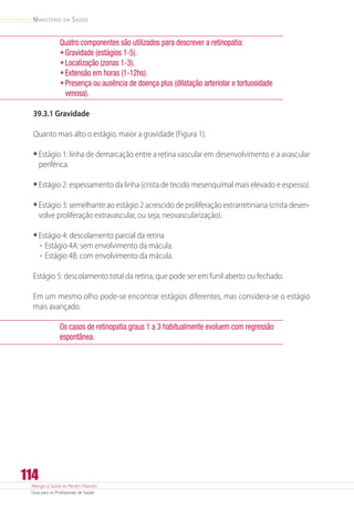 Atenção à Saúde do Recém-Nascido
Guia para os Profissionais de Saúde
114
Ministério da Saúde
Quatro componentes são utilizados para descrever a retinopatia:
•	Gravidade (estágios 1-5).
•	Localização (zonas 1-3).
•	Extensão em horas (1-12hs).
•	Presença ou ausência de doença plus (dilatação arteriolar e tortuosidade
venosa).
39.3.1 Gravidade
Quanto mais alto o estágio, maior a gravidade (Figura 1).
•	Estágio 1: linha de demarcação entre a retina vascular em desenvolvimento e a avascular
periférica.
•	Estágio 2: espessamento da linha (crista de tecido mesenquimal mais elevado e espesso).
•	Estágio 3: semelhante ao estágio 2 acrescido de proliferação extrarretiniana (crista desen-
volve proliferação extravascular, ou seja, neovascularização).
•	Estágio 4: descolamento parcial da retina
-- Estágio 4A: sem envolvimento da mácula.
-- Estágio 4B: com envolvimento da mácula.
Estágio 5: descolamento total da retina, que pode ser em funil aberto ou fechado.
Em um mesmo olho pode-se encontrar estágios diferentes, mas considera-se o estágio
mais avançado.
Os casos de retinopatia graus 1 a 3 habitualmente evoluem com regressão
espontânea.
 