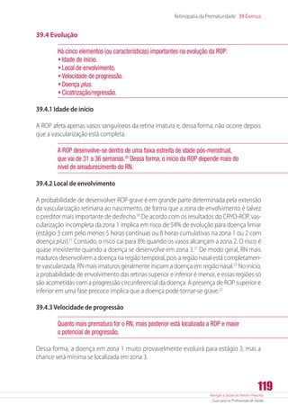 Atenção à Saúde do Recém-Nascido
Guia para os Profissionais de Saúde
119
Retinopatia da Prematuridade 39 Capítulo
39.4 Evolução
Há cinco elementos (ou características) importantes na evolução da ROP:
•	Idade de início.
•	Local de envolvimento.
•	Velocidade de progressão.
•	Doença plus.
•	Cicatrização/regressão.
39.4.1 Idade de início
A ROP afeta apenas vasos sanguíneos da retina imatura e, dessa forma, não ocorre depois
que a vascularização está completa.
A ROP desenvolve-se dentro de uma faixa estreita de idade pós-menstrual,
que vai de 31 a 36 semanas.20
Dessa forma, o início da ROP depende mais do
nível de amadurecimento do RN.
39.4.2 Local de envolvimento
A probabilidade de desenvolver ROP grave é em grande parte determinada pela extensão
da vascularização retiniana ao nascimento, de forma que a zona de envolvimento é talvez
o preditor mais importante de desfecho.18
De acordo com os resultados do CRYO-ROP, vas-
cularização incompleta da zona 1 implica em risco de 54% de evolução para doença limiar
(estágio 3 com pelo menos 5 horas contínuas ou 8 horas cumulativas na zona 1 ou 2 com
doença plus).11
Contudo, o risco cai para 8% quando os vasos alcançam a zona 2. O risco é
quase inexistente quando a doença se desenvolve em zona 3.21
De modo geral, RN mais
maduros desenvolvem a doença na região temporal, pois a região nasal está completamen-
te vascularizada. RN mais imaturos geralmente iniciam a doença em região nasal.22
No início,
a probabilidade de envolvimento das retinas superior e inferior é menor, e essas regiões só
são acometidas com a progressão circunferencial da doença. A presença de ROP superior e
inferior em uma fase precoce implica que a doença pode tornar-se grave.22
39.4.3 Velocidade de progressão
Quanto mais prematuro for o RN, mais posterior está localizada a ROP e maior
o potencial de progressão.
Dessa forma, a doença em zona 1 muito provavelmente evoluirá para estágio 3, mas a
chance será mínima se localizada em zona 3.
 