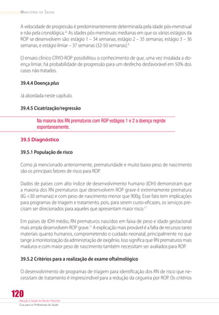 Atenção à Saúde do Recém-Nascido
Guia para os Profissionais de Saúde
120
Ministério da Saúde
A velocidade de progressão é predominantemente determinada pela idade pós-menstrual
e não pela cronológica.22
As idades pós-menstruais medianas em que os vários estágios da
ROP se desenvolvem são: estágio 1 – 34 semanas; estágio 2 – 35 semanas; estágio 3 – 36
semanas; e estágio limiar – 37 semanas (32-50 semanas).8
O ensaio clínico CRYO-ROP possibilitou o conhecimento de que, uma vez instalada a do-
ença limiar, há probabilidade de progressão para um desfecho desfavorável em 50% dos
casos não tratados.
39.4.4 Doença plus
Já abordada neste capítulo.
39.4.5 Cicatrização/regressão
Na maioria dos RN prematuros com ROP estágios 1 e 2 a doença regride
espontaneamente.
39.5 Diagnóstico
39.5.1 População de risco
Como já mencionado anteriormente, prematuridade e muito baixo peso de nascimento
são os principais fatores de risco para ROP.
Dados de países com alto índice de desenvolvimento humano (IDH) demonstram que
a maioria dos RN prematuros que desenvolvem ROP grave é extremamente prematura
(IG 30 semanas) e com peso de nascimento menor que 900g. Esse fato tem implicações
para programas de triagem e tratamento, pois, para serem custo-eficazes, os serviços pre-
cisam ser direcionados para aqueles que apresentam maior risco.17
Em países de IDH médio, RN prematuros nascidos em faixa de peso e idade gestacional
mais ampla desenvolvem ROP grave.17
A explicação mais provável é a falta de recursos tanto
materiais quanto humanos, comprometendo o cuidado neonatal, principalmente no que
tange à monitorização da administração de oxigênio. Isso significa que RN prematuros mais
maduros e com maior peso de nascimento também necessitam ser avaliados para ROP.
39.5.2 Critérios para a realização de exame oftalmológico
O desenvolvimento de programas de triagem para identificação dos RN de risco que ne-
cessitam de tratamento é imprescindível para a redução da cegueira por ROP. Os critérios
 