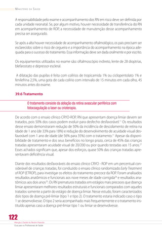 Atenção à Saúde do Recém-Nascido
Guia para os Profissionais de Saúde
122
Ministério da Saúde
A responsabilidade pelo exame e acompanhamento dos RN em risco deve ser definida por
cada unidade neonatal. Se, por algum motivo, houver necessidade de transferência do RN
em acompanhamento de ROP, a necessidade de manutenção desse acompanhamento
precisa ser assegurado.
Se após a alta houver necessidade de acompanhamento oftalmológico, os pais precisam ser
esclarecidos sobre o risco de cegueira e a importância do acompanhamento na época ade-
quada para o sucesso do tratamento. Essa informação deve ser dada oralmente e por escrito.
Os equipamentos utilizados no exame são: oftalmoscópio indireto, lente de 28 dioptrias,
blefarostato e depressor escleral.
A dilatação das pupilas é feita com colírios de tropicamida 1% ou ciclopentolato 1% e
fenilefrina 2,5%, uma gota de cada colírio com intervalo de 15 minutos em cada olho, 45
minutos antes do exame.
39.6 Tratamento
O tratamento consiste da ablação da retina avascular periférica com
fotocoagulação a laser ou crioterapia.
De acordo com o ensaio clínico CRYO-ROP, RN que apresentam doença limiar devem ser
tratados, pois 50% dos casos podem evoluir para desfecho desfavorável.11
Os resultados
desse ensaio demonstraram redução de 50% da incidência de descolamento de retina na
idade de 1 ano (de 33% para 18%) e redução do desenvolvimento de acuidade visual des-
favorável com 1 ano de idade (de 56% para 35%) com o tratamento.11
Apesar da disponi-
bilidade de tratamento e dos seus benefícios no longo prazo, cerca de 45% das crianças
tratadas apresentaram acuidade visual de 20/200 ou pior quando testadas aos 15 anos.27
Esses achados significam que, apesar dos esforços, quase 50% das crianças tratadas apre-
sentavam deficiência visual.
Diante dos resultados desfavoráveis do ensaio clinico CRYO - ROP em um percentual con-
siderável de crianças tratadas, foi conduzido o ensaio clínico randomizado Early Treatment
of ROP (ETROP), para investigar os efeitos do tratamento precoce da ROP. Foram analisados
resultados anatômicos e funcionais aos nove meses de idade corrigida28
e resultados ana-
tômicos aos dois anos29
. Os RN prematuros tratados em estágios mais precoces que doença
limiar apresentaram melhores resultados estruturais e funcionais comparados com aqueles
tratados somente a partir do estágio de doença limiar. Nesse estudo, foram caracterizados
dois tipos de doença pré-limiar (tipo 1 e tipo 2). O tratamento estaria indicado caso o tipo
1 se desenvolvesse. O tipo 2 seria acompanhado mais frequentemente e o tratamento ins-
tituído apenas caso a doença pré-limiar tipo 1 ou limiar se desenvolvesse.
 