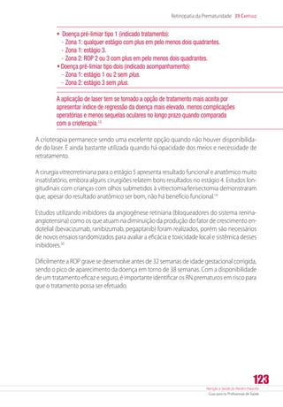 Atenção à Saúde do Recém-Nascido
Guia para os Profissionais de Saúde
123
Retinopatia da Prematuridade 39 Capítulo
•	 Doença pré-limiar tipo 1 (indicado tratamento):
-- Zona 1: qualquer estágio com plus em pelo menos dois quadrantes.
-- Zona 1: estágio 3.
-- Zona 2: ROP 2 ou 3 com plus em pelo menos dois quadrantes.
•	Doença pré-limiar tipo dois (indicado acompanhamento):
-- Zona 1: estágio 1 ou 2 sem plus.
-- Zona 2: estágio 3 sem plus.
A aplicação de laser tem se tornado a opção de tratamento mais aceita por
apresentar índice de regressão da doença mais elevado, menos complicações
operatórias e menos sequelas oculares no longo prazo quando comparada
com a crioterapia.13
A crioterapia permanece sendo uma excelente opção quando não houver disponibilida-
de do laser. É ainda bastante utilizada quando há opacidade dos meios e necessidade de
retratamento.
A cirurgia vitreorretiniana para o estágio 5 apresenta resultado funcional e anatômico muito
insatisfatório, embora alguns cirurgiões relatem bons resultados no estágio 4. Estudos lon-
gitudinais com crianças com olhos submetidos à vitrectomia/lensectomia demonstraram
que, apesar do resultado anatômico ser bom, não há benefício funcional.14
Estudos utilizando inibidores da angiogênese retiniana (bloqueadores do sistema ­renina-
angiotensina) como os que atuam na diminuição da produção do fator de crescimento en-
dotelial (bevacizumab, ranibizumab, pegaptanib) foram realizados, porém são necessários
de novos ensaios randomizados para avaliar a eficácia e toxicidade local e sistêmica desses
inibidores.30
Dificilmente a ROP grave se desenvolve antes de 32 semanas de idade gestacional corrigida,
sendo o pico de aparecimento da doença em torno de 38 semanas. Com a disponibilidade
de um tratamento eficaz e seguro, é importante identificar os RN prematuros em risco para
que o tratamento possa ser efetuado.
 