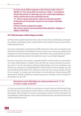 Atenção à Saúde do Recém-Nascido
Guia para os Profissionais de Saúde
124
Ministério da Saúde
Em 20 de maio de 2008 foi publicada no Diário Oficial da União a Portaria nº
288/SAS, de 19 de maio de 2008. De acordo com o Artigo 7º, as Unidades de
Atenção Especializada em Oftalmologia que forem credenciadas/habilitadas a
realizar procedimentos de alta complexidade deverão:
“VI - Oferecer atenção especializada e integral aos pacientes portadores
de Retinopatia da Prematuridade, atuando nas mais variadas modalidades
assistenciais.”
A Portaria encontra-se disponível na página:
http://www.in.gov.br/imprensa/visualiza/index.jsp?jornal=1pagina=7
3data=20/05/2008
39.7 Manifestações oftalmológicas tardias
Os RN pré-termo podem apresentar baixa visão em decorrência de alterações consequen-
tes à própria imaturidade, como comprometimento do sistema nervoso central e leuco-
malácia periventricular.
As crianças submetidas a tratamento para ROP apresentam maior risco em relação a erros
refracionais e alterações da motilidade extrínseca ocular que as crianças que apresentaram
retinopatia mas não necessitaram tratamento. Dessa forma, essas crianças devem ser acom-
panhadas para detecção precoce de problemas visuais e sua correção adequada.26
Durante os primeiros meses após a regressão da ROP, o lactente deve ser submetido a
um exame oftalmológico completo. Cerca de 46% das crianças prematuras apresen-
tam, até o 5º ano de vida, alguma alteração oftalmológica, tais como ambliopia, erros
refrativos ou estrabismo. A probabilidade dos RN prematuros, mesmo aqueles que não
tiveram ROP, de desenvolver erros refrativos é maior que nas crianças nascidas a termo.
Em um estudo,31
as crianças que necessitaram ser submetidas ao tratamento para ROP
apresentaram 30% de estrabismo, enquanto que para as nascidas a termo, a frequência
de estrabismo é de 2-4%.
Recomenda-se exame oftalmológico nas crianças prematuras aos 6, 12, 18 e
24 meses e, a seguir, anualmente.31
A criança que apresenta deficiência visual deve ser encaminhada ao oftalmologista logo
que possível, pois a prescrição de auxílios ópticos e a intervenção precoce não devem ser
postergados. Não há idade mínima para a prescrição de óculos. A estreita interação entre
neonatologistas, oftalmologistas e pais é imprescindível para que o acompanhamento seja
realizado satisfatoriamente.
 
