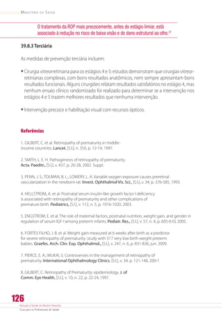 Atenção à Saúde do Recém-Nascido
Guia para os Profissionais de Saúde
126
Ministério da Saúde
O tratamento da ROP mais precocemente, antes do estágio limiar, está
associado à redução no risco de baixa visão e de dano estrutural ao olho.37
39.8.3 Terciária
As medidas de prevenção terciária incluem:
•	Cirurgia vitreorretiniana para os estágios 4 e 5: estudos demonstram que cirurgias vitreor-
retinianas complexas, com bons resultados anatômicos, nem sempre apresentam bons
resultados funcionais. Alguns cirurgiões relatam resultados satisfatórios no estágio 4, mas
nenhum ensaio clínico randomizado foi realizado para determinar se a intervenção nos
estágios 4 e 5 trazem melhores resultados que nenhuma intervenção.
•	Intervenção precoce e habilitação visual com recursos ópticos.
Referências
1. GILBERT, C. et al. Retinopathy of prematurity in middle-
income countries. Lancet, [S.l.], n. 350, p. 12-14, 1997.
2. SMITH, L. E. H. Pathogenesis of retinopathy of prematurity.
Acta. Paeditr., [S.l.], v. 437, p. 26-28, 2002. Suppl.
3. PENN, J. S.; TOLMAN, B. L.; LOWERY, L. A. Variable oxygen exposure causes preretinal
vascularization in the newborn rat. Invest. Ophthalmol Vis. Sci., [S.l.], v. 34, p. 376-585, 1993.
4. HELLSTROM, A. et al. Postnatal serum insulin-like growth factor I deficiency
is associated with retinopathy of prematurity and other complications of
premature birth. Pediatrics, [S.l.], v. 112, n. 5, p. 1016-1020, 2003.
5. ENGSTROM, E. et al. The role of maternal factors, postnatal nutrition, weight gain, and gender in
regulation of serum IGF-I among preterm infants. Pediatr. Res., [S.l.], v. 57, n. 4, p. 605-610, 2005.
6. FORTES FILHO, J. B. et al. Weight gain measured at 6 weeks after birth as a predictor
for severe retinopathy of prematurity: study with 317 very low birth weight preterm
babies. Graefes. Arch. Clin. Exp. Ophthalmol., [S.l.], v. 247, n. 6, p. 831-836, jun. 2009.
7. PIERCE, E. A.; MUKAI, S. Controversies in the management of retinopathy of
prematurity. International Ophthalmology Clinics, [S.l.], v. 34, p. 121-148, 200-?.
8. GILBERT, C. Retinopathy of Prematurity: epidemiology. J. of
Comm. Eye Health, [S.l.], v. 10, n. 22, p. 22-24,1997.
 