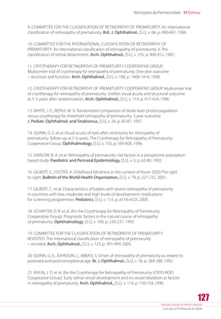 Atenção à Saúde do Recém-Nascido
Guia para os Profissionais de Saúde
127
Retinopatia da Prematuridade 39 Capítulo
9. COMMITTEE FOR THE CLASSIFICATION OF RETINOPATHY OF PREMATURITY. An international
classification of retinopathy of prematurity. Brit. J. Ophthalmol., [S.l.], v. 68, p. 690-697, 1984.
10. COMMITTEE FOR THE INTERNATIONAL CLASSIFICATION OF RETINOPATHY OF
PREMATURITY. An international classification of retinopathy of prematurity. II. The
classification of retinal detachment. Arch. Ophthalmol., [S.l.], v. 105, p. 906-912, 1987.
11. CRYOTHERAPY FOR RETINOPATHY OF PREMATURITY COOPERATIVE GROUP.
Multicenter trial of cryotherapy for retinopathy of prematurity. One year outcome
– structure and function. Arch. Ophthalmol., [S.l.], v. 108, p. 1408-1416, 1990.
12. CRYOTHERAPY FOR RETINOPATHY OF PREMATURITY COOPERATIVE GROUP. Multicenter trial
of cryotherapy for retinopathy of prematurity. Snellen visual acuity and structural outcome
at 5 ½ years after randomization. Arch. Ophthalmol., [S.l.], v. 114, p. 417-424, 1996.
13. WHITE, J. E.; REPKA, M. X. Randomized comparison of diode laser photocoagulation
versus cryotherapy for threshold retinopathy of prematurity: 3 year outcome.
J. Pediatr. Ophthalmol. and Strabismus, [S.l.], v. 34, p. 83-87, 1997.
14. QUINN, G. E. et al. Visual acuity of eyes after vitrectomy for retinopathy of
prematurity: follow-up at 5 ½ years. The Cryotherapy for Retinopathy of Prematurity
Cooperative Group. Ophthalmology, [S.l.], v. 103, p. 595-600, 1996.
15. DARLOW, B. A. et al. Retinopathy of prematurity: risk factors in a prospective population-
based study. Paediatric and Perinatal Epidemiology, [S.l.], v. 6, p. 62-80, 1992.
16. GILBERT, C.; FOSTER, A. Childhood blindness in the context of Vision 2020-The right
to sight. Bulletin of the World Health Organization, [S.l.], v. 79, p. 227-232, 2001.
17. GILBERT, C. et al. Characteristics of babies with severe retinopathy of prematurity
in countries with low, moderate and high levels of development: implications
for screening programmes. Pediatrics, [S.l.], v. 115, p. e518-e525, 2005.
18. SCHAFFER, D. B. et al. (for the Cryotherapy for Retinopathy of Prematurity
Cooperative Group). Prognostic factors in the natural course of retinopathy
of prematurity. Ophthalmology, [S.l.], v. 100, p. 230-237, 1993.
19. COMMITTEE FOR THE CLASSIFICATION OF RETINOPATHY OF PREMATURITY-
REVISITED. The international classification of retinopathy of prematurity
– revisited. Arch. Ophthalmol., [S.l.], v. 123, p. 991-999, 2005.
20. QUINN, G. E.; JOHNSON, L.; ABBASI, S. Onset of retinopathy of prematurity as related to
postnatal and postconceptional age. Br. J. Ophthalmol., [S.l.], v. 76, p. 284-288, 1992.
21. KIVLIN, J. D. et al. (for the Cryotherapy for Retinopathy of Prematurity (CRYO-ROP)
Cooperative Group). Early retinal vessel development and iris vessel dilatation as factors
in retinopathy of prematurity. Arch. Ophthalmol., [S.l.], v. 114, p. 150-154,1996.
 