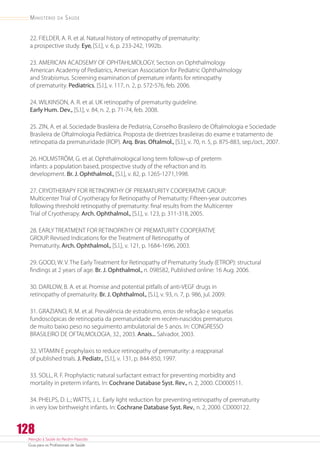 Atenção à Saúde do Recém-Nascido
Guia para os Profissionais de Saúde
128
Ministério da Saúde
22. FIELDER, A. R. et al. Natural history of retinopathy of prematurity:
a prospective study. Eye,[S.l.], v. 6, p. 233-242, 1992b.
23. AMERICAN ACADSEMY OF OPHTAHLMOLOGY, Section on Ophthalmology
American Academy of Pediatrics, American Association for Pediatric Ophthalmology
and Strabismus. Screening examination of premature infants for retinopathy
of prematurity. Pediatrics, [S.l.], v. 117, n. 2, p. 572-576, feb. 2006.
24. WILKINSON, A. R. et al. UK retinopathy of prematurity guideline.
Early Hum. Dev., [S.l.], v. 84, n. 2, p. 71-74, feb. 2008.
25. ZIN, A. et al. Sociedade Brasileira de Pediatria, Conselho Brasileiro de Oftalmologia e Sociedade
Brasileira de Oftalmologia Pediátrica. Proposta de diretrizes brasileiras do exame e tratamento de
retinopatia da prematuridade (ROP). Arq. Bras. Oftalmol., [S.l.], v. 70, n. 5, p. 875-883, sep./oct., 2007.
26. HOLMSTRÖM, G. et al. Ophthalmological long term follow-up of preterm
infants: a population based, prospective study of the refraction and its
development. Br. J. Ophthalmol., [S.l.], v. 82, p. 1265-1271,1998.
27. CRYOTHERAPY FOR RETINOPATHY OF PREMATURITY COOPERATIVE GROUP.
Multicenter Trial of Cryotherapy for Retinopathy of Prematurity: Fifteen-year outcomes
following threshold retinopathy of prematurity: final results from the Multicenter
Trial of Cryotherapy. Arch. Ophthalmol., [S.l.], v. 123, p. 311-318,2005.
28. EARLY TREATMENT FOR RETINOPATHY OF PREMATURITY COOPERATIVE
GROUP. Revised Indications for the Treatment of Retinopathy of
Prematurity.Arch. Ophthalmol., [S.l.], v. 121, p. 1684-1696, 2003.
29. GOOD, W. V. The Early Treatment for Retinopathy of Prematurity Study (ETROP): structural
findings at 2 years of age. Br. J. Ophthalmol., n. 098582, Published online: 16 Aug. 2006.
30. DARLOW, B. A. et al. Promise and potential pitfalls of anti-VEGF drugs in
retinopathy of prematurity. Br. J. Ophthalmol., [S.l.], v. 93, n. 7, p. 986, jul. 2009.
31. GRAZIANO, R. M. et al. Prevalência de estrabismo, erros de refração e sequelas
fundoscópicas de retinopatia da prematuridade em recém-nascidos prematuros
de muito baixo peso no seguimento ambulatorial de 5 anos. In: CONGRESSO
BRASILEIRO DE OFTALMOLOGIA, 32., 2003. Anais... Salvador, 2003.
32. VITAMIN E prophylaxis to reduce retinopathy of prematurity: a reappraisal
of published trials. J. Pediatr., [S.l.], v. 131, p. 844-850, 1997.
33. SOLL, R. F. Prophylactic natural surfactant extract for preventing morbidity and
mortality in preterm infants. In: Cochrane Database Syst. Rev., n. 2, 2000. CD000511.
34. PHELPS, D. L.; WATTS, J. L. Early light reduction for preventing retinopathy of prematurity
in very low birthweight infants. In: Cochrane Database Syst. Rev., n. 2, 2000. CD000122.
 