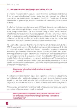 Atenção à Saúde do Recém-Nascido
Guia para os Profissionais de Saúde
12
Ministério da Saúde
32.2 Peculiaridades da termorregulação no feto e no RN
O ambiente intrauterino é termoestável e o controle térmico fetal é dependente da mãe.
O feto tem taxa metabólica basal elevada e produz duas vezes mais calor por unidade de
peso corporal que o adulto. Assim, a temperatura fetal é 0,5 a 1o
C maior que a da mãe, es-
tabelecendo um gradiente que propicia a transferência de calor do feto para o organismo
materno.
O calor fetal é eliminado predominantemente (85%) pela circulação placentária. Apenas
15% é eliminado pela pele fetal para o líquido amniótico e deste para a parede uterina.
Assim, o organismo materno é um reservatório de calor para o feto. Por esse motivo, é
importante alertar para algumas situações que podem aumentar a temperatura materna
e fetal no parto, como: trabalho de parto prolongado, rotura prolongada de membranas,
corioamnionite, infecção urinária e anestesia peridural, enquanto que na cesariana pode
haver diminuição da temperatura materna e, consequentemente, do feto.4,6
Ao nascimento, a transição do ambiente intrauterino, com temperatura em torno de
37,5o
 C, para o ambiente seco e frio da sala de parto propicia importante perda de calor
por evaporação e por convecção. Se não houver intervenção, a temperatura cutânea do
RN diminui rapidamente, em torno de 0,3o
C por minuto. Essa queda desencadeia resposta
termorregulatória mediada pelo sistema nervoso simpático com liberação de noradrenalina
nas terminações nervosas da gordura marrom, com liberação do hormônio estimulante da
tireoide. Os hormônios tireoidianos, especialmente a triiodotironina (T3), atuam de forma
sinérgica com a noradrenalina promovendo a oxidação de ácidos graxos livres e o aumento
de uma proteína designada termogenina, resultando em produção de calor, porém com
grande consumo de energia.1,4,7
A termogênese química é o principal mecanismo de produção 	
de calor no RN.1,3,4
A gordura marrom deposita-se em alguns locais específicos, como tecido subcutâneo nu-
cal, mediastino, axilas e regiões interescapular, perivertebral e perirrenal. É altamente vascu-
larizada (por isso sua coloração escura) e, embora esteja presente em fetos de 25 semanas
de gestação, sua atividade metabólica é muito reduzida antes de 32 semanas de gestação.1,4
A termogênese química é fortemente influenciada pelo grau de oxigenação e está bastante
diminuída em RN pequenos para a idade gestacional.
Além da prematuridade, a hipóxia e a restrição do crescimento intrauterino
são condições que comprometem a termogênese neonatal e aumentam o
risco de hipotermia.4
 
