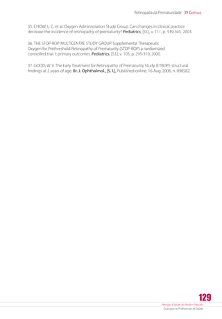Atenção à Saúde do Recém-Nascido
Guia para os Profissionais de Saúde
129
Retinopatia da Prematuridade 39 Capítulo
35. CHOW, L. C. et al. Oxygen Administration Study Group. Can changes in clinical practice
decrease the incidence of retinopathy of prematurity? Pediatrics, [S.l.], v. 111, p. 339-345, 2003.
36. THE STOP-ROP MULTICENTRE STUDY GROUP. Supplemental Therapeutic
Oxygen for Prethreshold Retinopathy of Prematurity (STOP-ROP) a randomized
controlled trial. I: primary outcomes. Pediatrics, [S.l.], v. 105, p. 295-310, 2000.
37. GOOD, W. V. The Early Treatment for Retinopathy of Prematurity Study (ETROP): structural
findings at 2 years of age. Br. J. Ophthalmol., [S. l.], Published online: 16 Aug. 2006. n. 098582.
 