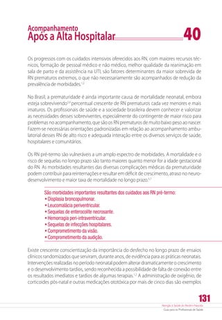 Atenção à Saúde do Recém-Nascido
Guia para os Profissionais de Saúde
131
Acompanhamento
Após a Alta Hospitalar	 40
Os progressos com os cuidados intensivos oferecidos aos RN, com maiores recursos téc-
nicos, formação de pessoal médico e não médico, melhor qualidade da reanimação em
sala de parto e da assistência na UTI, são fatores determinantes da maior sobrevida de
RN prematuros extremos, o que não necessariamente são acompanhados de redução da
prevalência de morbidades.1,2
No Brasil, a prematuridade é ainda importante causa de mortalidade neonatal, embora
esteja sobrevivendo3,4
percentual crescente de RN prematuros cada vez menores e mais
imaturos. Os profissionais de saúde e a sociedade brasileira devem conhecer e valorizar
as necessidades desses sobreviventes, especialmente do contingente de maior risco para
problemas no acompanhamento, que são os RN prematuros de muito baixo peso ao nascer.
Fazem-se necessárias orientações padronizadas em relação ao acompanhamento ambu-
latorial desses RN de alto risco e adequada interação entre os diversos serviços de saúde,
hospitalares e comunitários.
Os RN pré-termo são vulneráveis a um amplo espectro de morbidades. A mortalidade e o
risco de sequelas no longo prazo são tanto maiores quanto menor for a idade gestacional
do RN. As morbidades resultantes das diversas complicações médicas da prematuridade
podem contribuir para reinternações e resultar em déficit de crescimento, atraso no neuro-
desenvolvimento e maior taxa de mortalidade no longo prazo.5,7
São morbidades importantes resultantes dos cuidados aos RN pré-termo:
•	Displasia broncopulmonar.
•	Leucomalácia periventricular.
•	Sequelas de enterocolite necrosante.
•	Hemorragia peri-intraventricular.
•	Sequelas de infecções hospitalares.
•	Comprometimento da visão.
•	Comprometimento da audição.
Existe crescente conscientização da importância do desfecho no longo prazo de ensaios
clínicos randomizados que serviram, durante anos, de evidência para as práticas neonatais.
Intervenções realizadas no período neonatal podem alterar dramaticamente o crescimento
e o desenvolvimento tardios, sendo reconhecida a possibilidade de falta de conexão entre
os resultados imediatos e tardios de algumas terapias.1,2
A administração de oxigênio, de
corticoides pós-natal e outras medicações ototóxica por mais de cinco dias são exemplos
 