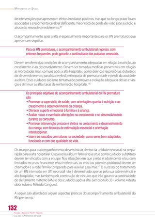 Atenção à Saúde do Recém-Nascido
Guia para os Profissionais de Saúde
132
Ministério da Saúde
de intervenções que apresentam efeitos imediatos positivos, mas que no longo prazo foram
associados a crescimento cerebral deficiente, maior risco de perda de visão e de audição e
atraso do neurodesenvolvimento.8,9
O acompanhamento após a alta é especialmente importante para os RN prematuros que
apresentam sequelas.
Para os RN prematuros, o acompanhamento ambulatorial rigoroso, com
retornos frequentes, pode garantir a continuidade dos cuidados neonatais.
Devem ser oferecidas condições de acompanhamento adequadas em relação à nutrição, ao
crescimento e ao desenvolvimento. Devem ser tomadas medidas preventivas em relação
às morbidades mais comuns após a alta hospitalar, como doenças respiratórias, distúrbios
do desenvolvimento, paralisia cerebral, retinopatia da prematuridade e perda da acuidade
auditiva. Esses cuidados são uma tentativa de promover a evolução adequada dessas crian-
ças e diminuir as altas taxas de reinternação hospitalar.1,6,7
Os principais objetivos do acompanhamento ambulatorial do RN prematuro
são:
•	Promover a supervisão de saúde, com orientações quanto à nutrição e ao
crescimento e desenvolvimento da criança.
•	Oferecer suporte emocional à família e à criança.
•	Avaliar riscos e eventuais alterações no crescimento e no desenvolvimento
durante as consultas.
•	Promover intervenção precoce e efetiva no crescimento e desenvolvimento
da criança, com técnicas de estimulação essencial e orientação
interdisciplinar.
•	Inserir os nascidos prematuros na sociedade, como seres bem adaptados,
funcionais e com boa qualidade de vida.
Os arranjos para o acompanhamento devem iniciar dentro da unidade neonatal, na prepa-
ração para a alta hospitalar. Os pais e/ou algum familiar que atue como cuidador substituto
devem ter vínculos com a equipe. Nas situações em que a mãe é adolescente e/ou com
limitados recursos financeiros e/ou intelectuais, os avós (ou parentes próximos) devem ser
chamados e a rede familiar preparada para auxiliar essa mãe.10
O sucesso do tratamento
de um RN internado em UTI neonatal não é determinado apenas pela sua sobrevivência e
alta hospitalar, mas também pela construção de vínculos que irão garantir a continuidade
do aleitamento materno (AM) e dos cuidados após a alta. (ver capítulo 33 - volume 4 desta
obra, sobre o Método Canguru).
A seguir, são abordados alguns aspectos práticos do acompanhamento ambulatorial do
RN pré-termo.
 