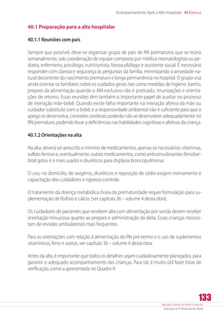 Atenção à Saúde do Recém-Nascido
Guia para os Profissionais de Saúde
133
Acompanhamento Após a Alta Hospitalar 40 Capítulo
40.1 Preparação para a alta hospitalar
40.1.1 Reuniões com pais
Sempre que possível, deve-se organizar grupo de pais de RN prematuros que se reúna
semanalmente, sob coordenação de equipe composta por médico neonatologista ou pe-
diatra, enfermeiro, psicólogo, nutricionista, fonoaudiólogo e assistente social. É necessário
responder com clareza e segurança às perguntas da família, minimizando a ansiedade na-
tural decorrente do nascimento prematuro e longa permanência no hospital. O grupo visa
ainda orientar os familiares sobre os cuidados gerais tais como medidas de higiene, banho,
preparo da alimentação quando o AM exclusivo não é praticado, imunizações e orienta-
ções de retorno. Essas reuniões têm também o importante papel de auxiliar no processo
de interação mãe-bebê. Quando existe falha importante na interação afetiva da mãe ou
cuidador substituto com o bebê, e a responsividade ambiental não é suficiente para que o
apego se desenvolva, conexões cerebrais poderão não se desenvolver adequadamente no
RN prematuro, podendo levar a deficiências nas habilidades cognitivas e afetivas da criança.
40.1.2 Orientações na alta
Na alta, deverá ser prescrito o mínimo de medicamentos, apenas os necessários: vitaminas,
sulfato ferroso e, eventualmente, outros medicamentos, como anticonvulsivantes (fenobar-
bital gotas é o mais usado) e diuréticos para displasia broncopulmonar.
O uso, no domicílio, de oxigênio, diuréticos e reposição de sódio exigem treinamento e
capacitação dos cuidadores e rigoroso controle.
O tratamento da doença metabólica óssea da prematuridade requer formulação para su-
plementação de fósforo e cálcio. (ver capítulo 36 – volume 4 desta obra).
Os cuidadores de pacientes que recebem alta com alimentação por sonda devem receber
orientação minuciosa quanto ao preparo e administração da dieta. Essas crianças necessi-
tam de revisões ambulatoriais mais frequentes.
Para as orientações com relação à alimentação do RN pré-termo e o uso de suplementos
vitamínicos, ferro e outros, ver capítulo 36 – volume 4 desta obra.
Antes da alta, é importante que todos os detalhes sejam cuidadosamente planejados, para
garantir o adequado acompanhamento das crianças. Para tal, é muito útil fazer listas de
verificação, como a apresentada no Quadro 9.
 
