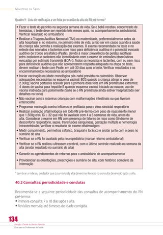 Atenção à Saúde do Recém-Nascido
Guia para os Profissionais de Saúde
134
Ministério da Saúde
Quadro9-ListadeverificaçãoaserfeitaporocasiãodaaltadoRNpré-termo*
•	Fazer o teste do pezinho na segunda semana de vida. Se o bebê recebeu concentrado de
hemácias, o teste deve ser repetido três meses após, no acompanhamento ambulatorial.
Verificar resultado no ambulatório
•	Realizar a Triagem Auditiva Neonatal (TAN) na maternidade, preferencialmente antes da
alta hospitalar e, no máximo, no primeiro mês de vida, a não ser em casos quando a saúde
da criança não permita a realização dos exames. O exame recomendado no teste e no
reteste dos neonatos e lactentes com risco para deficiência auditiva é o potencial evocado
auditivo de tronco encefálico (Peate), devido à maior prevalência de perdas auditivas
retro-cocleares e cocleares não identificáveis com o exame de emissões otoacústicas
evocadas por estímulo transiente (EOA-t). Todos os neonatos e lactentes, com ou sem risco
para deficiência auditiva que não apresentarem resposta adequada na etapa de teste,
devem realizar o teste com Peate, em até 30 dias após o teste. Verificar resultados e os
encaminhamentos necessários ao ambulatório
•	Iniciar vacinação na idade cronológica pós-natal prevista no calendário. Observar
adequações necessárias no esquema vacinal: BCG quando a criança atingir o peso de
2.000g; vacina pertussis acelular para a primeira dose feita em RN prematuros extremos;
4 doses de vacina para hepatite B quando esquema vacinal iniciado ao nascer; uso de
vacina inativada para poliomielite (Salk) se o RN prematuro ainda estiver hospitalizado (ver
detalhes no texto)
•	Não vacinar contra rotavirus crianças com malformações intestinais ou que tiveram
enterocolite
•	Programar vacinação contra influenza e profilaxia para o vírus sincicial respiratório
•	Realizar avaliação oftalmológica em todo RN pré-termo com peso de nascimento menor
que 1.500g e/ou IG ≤ 32 que não foi avaliado com 4 a 6 semanas de vida, antes da
alta. Considerar o exame em RN com presença de fatores de risco como Síndrome de
desconforto respiratório, sepse, transfusões sanguíneas, gestação múltipla e hemorragia
intraventricular. Verificar o resultado do exame oftalmológico
•	Medir comprimento, perímetros cefálico, braquial e torácico e anotar junto com o peso no
sumário de alta
•	Verificar se o RN foi avaliado pela neuropediatria (marcar retorno ambulatorial)
•	Verificar se o RN realizou ultrassom cerebral, com o último controle realizado na semana da
alta (anotar resultado no sumário de alta)
•	Garantir os agendamentos de retornos para o ambulatório de acompanhamento
•	Providenciar as orientações, prescrições e sumário de alta, com histórico completo da
internação
* Lembrar a mãe ou cuidador que o sumário de alta deverá ser levado na consulta de revisão após a alta.
40.2 Consultas: periodicidade e condutas
Recomenda-se a seguinte periodicidade das consultas de acompanhamento do RN
pré-termo:
•	Primeira consulta: 7 a 10 dias após a alta.
•	Revisões mensais: até 6 meses de idade corrigida.
 