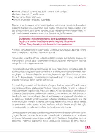 Atenção à Saúde do Recém-Nascido
Guia para os Profissionais de Saúde
135
Acompanhamento Após a Alta Hospitalar 40 Capítulo
•	Revisões bimestrais ou trimestrais: 6 aos 12 meses idade corrigida.
•	Revisões trimestrais: 13 aos 24 meses.
•	Revisões semestrais: 2 aos 4 anos.
•	Revisões anuais: dos 4 anos até a puberdade.
Algumas situações exigem retornos antecipados e mais amiúde para ajuste de condutas
tais como: displasia broncopulmonar, baixo nível de compreensão das orientações pelos
pais e/ou cuidadores, baixo ganho ponderal, atraso no desenvolvimento observado na re-
visão imediatamente anterior e necessidade de reinternações frequentes.
É fundamental o monitoramento rigoroso do RN que utiliza com muita
frequência os serviços de saúde (emergências, hospitais).A Caderneta de
Saúde da Criança é uma importante ferramenta no acompanhamento.
A primeira consulta consiste de supervisão de saúde (puericultura usual), devendo ser feito
resumo completo da história da internação neonatal.
Nas consultas seguintes, além de todos os cuidados usuais de puericultura e avaliação de
intercorrências clínicas, deve-se, sempre que indicado, revisar os retornos com a equipe
multiprofissional da seguinte maneira:
Fisioterapia: observar se houve estimulação do tônus nas primeiras consultas e, após, de
acordo com as avaliações do desenvolvimento. A estimulação, também chamada de inter-
venção precoce, deve ser obrigatória nesta fase, já que muitos problemas futuros, sobretu-
do em RN diagnosticados com paralisias cerebrais, podem ser prevenidos com a rápida e
eficiente intervenção de um ou mais profissionais.
Fonoaudiologia: conferir se foi realizada a Triagem Auditiva Neonatal/TAN durante a
internação ou antes da alta hospitalar. Verificar, nos casos de falha no teste, se realizou o
reteste, com Peate, no período de 30 dias após o teste. No caso de respostas satisfatórias nas
duas etapas (teste e reteste) os neonatos e lactentes, com e sem risco para deficiência audi-
tiva, deverão ter o desenvolvimento da audição e linguagem acompanhados/monitorados
até os três anos de idade.Também deverá ser realizada avaliação audiológica entre sete e 12
meses de vida, dos neonatos e lactentes com risco para deficiência auditiva, devido ao risco
de aparecimento tardio de perda auditiva. Verificar a avaliação da coordenação da sucção
com a deglutição em todas as consultas a fim de orientar a intervenção.
Outro aspecto que precisa ser avaliado no acompanhamento é o desenvolvimento da lin-
guagem. Sabe-se que esses RN tem maior probabilidade de apresentar atraso no desen-
volvimento da linguagem, como, por exemplo, o reconhecimento de objetos e figuras, a
obediência . Podem vir a apresentar menor vocabulário e capacidade de formar frases e
 