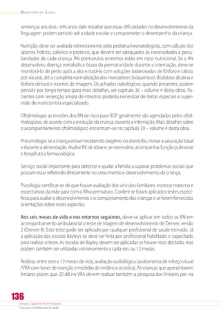 Atenção à Saúde do Recém-Nascido
Guia para os Profissionais de Saúde
136
Ministério da Saúde
sentenças aos dois - três anos. Vale ressaltar que essas dificuldades no desenvolvimento da
linguagem podem persistir até a idade escolar e comprometer o desempenho da criança.
Nutrição: deve ser avaliada rotineiramente pelo pediatra/neonatologista, com cálculo dos
aportes hídrico, calórico e proteico, que devem ser adequados às necessidades e pecu-
liaridades de cada criança. RN prematuros extremos estão em risco nutricional. Se o RN
desenvolveu doença metabólica óssea da prematuridade durante a internação, deve-se
monitorá-lo de perto após a alta e tratá-lo com soluções balanceadas de fósforo e cálcio,
por via oral, até a completa normalização dos marcadores bioquímicos (fosfatase alcalina e
fósforo séricos) e exames de imagem. Os achados radiológicos, quando presentes, podem
persistir por longo tempo (para mais detalhes, ver capítulo 36 – volume 4 desta obra). Pa-
cientes com ressecção ampla de intestino poderão necessitar de dietas especiais e super-
visão de nutricionista especializado.
Oftalmologia: as revisões dos RN de risco para ROP geralmente são agendadas pelos oftal-
mologistas, de acordo com a evolução da criança, durante a internação. Mais detalhes sobre
o acompanhamento oftalmológico encontram-se no capítulo 39 – volume 4 desta obra.
Pneumologia: se a criança estiver recebendo oxigênio no domicílio, revisar a saturação basal
e durante a alimentação. Avaliar RX de tórax e, se necessário, acompanhar função pulmonar
e terapêutica farmacológica.
Serviço social: importante para detectar e ajudar a família a superar problemas sociais que
possam estar refletindo diretamente no crescimento e desenvolvimento da criança.
Psicologia: certificar-se de que houve avaliação dos vínculos familiares, estresse materno e
expectativas da mãe para com o filho prematuro. Conferir se foram aplicados testes especí-
ficos para avaliar o desenvolvimento e o comportamento das crianças e se foram fornecidas
orientações sobre esses aspectos.
Aos seis meses de vida e nos retornos seguintes, deve-se aplicar em todos os RN em
acompanhamento ambulatorial o teste de triagem de desenvolvimento de Denver, versão
2 (Denver II). Esse teste pode ser aplicado por qualquer profissional de saúde treinado. Já
a aplicação das escalas Bayleys só deve ser feita por profissional habilitado e capacitado
para realizar o teste. As escalas de Bayley devem ser aplicadas se houve risco dectado, mas
podem também ser utilizadas rotineiramente a cada seis ou 12 meses.
Realizar, entre sete e 12 meses de vida, avaliação audiológica (audiometria de reforço visual
/VRA com fones de inserção e medidas de imitância acústica). As crianças que apresentarem
limiares piores que 20 dB no VRA devem realizar também a pesquisa dos limiares por via
 