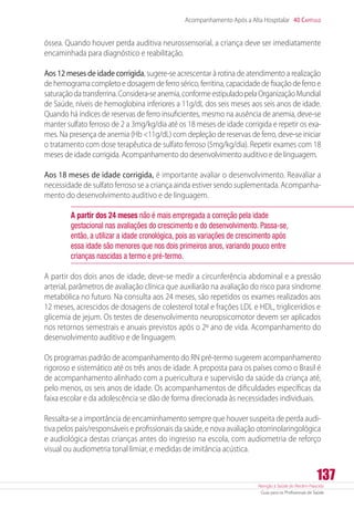Atenção à Saúde do Recém-Nascido
Guia para os Profissionais de Saúde
137
Acompanhamento Após a Alta Hospitalar 40 Capítulo
óssea. Quando houver perda auditiva neurossensorial, a criança deve ser imediatamente
encaminhada para diagnóstico e reabilitação.
Aos 12 meses de idade corrigida, sugere-se acrescentar à rotina de atendimento a realização
de hemograma completo e dosagem de ferro sérico, ferritina, capacidade de fixação de ferro e
saturaçãodatransferrina.Considera-seanemia,conformeestipuladopelaOrganizaçãoMundial
de Saúde, níveis de hemoglobina inferiores a 11g/dL dos seis meses aos seis anos de idade.
Quando há índices de reservas de ferro insuficientes, mesmo na ausência de anemia, deve-se
manter sulfato ferroso de 2 a 3mg/kg/dia até os 18 meses de idade corrigida e repetir os exa-
mes. Na presença de anemia (Hb 11g/dL) com depleção de reservas de ferro, deve-se iniciar
o tratamento com dose terapêutica de sulfato ferroso (5mg/kg/dia). Repetir exames com 18
meses de idade corrigida. Acompanhamento do desenvolvimento auditivo e de linguagem.
Aos 18 meses de idade corrigida, é importante avaliar o desenvolvimento. Reavaliar a
necessidade de sulfato ferroso se a criança ainda estiver sendo suplementada. Acompanha-
mento do desenvolvimento auditivo e de linguagem.
A partir dos 24 meses não é mais empregada a correção pela idade
gestacional nas avaliações do crescimento e do desenvolvimento. Passa-se,
então, a utilizar a idade cronológica, pois as variações de crescimento após
essa idade são menores que nos dois primeiros anos, variando pouco entre
crianças nascidas a termo e pré-termo.
A partir dos dois anos de idade, deve-se medir a circunferência abdominal e a pressão
arterial, parâmetros de avaliação clínica que auxiliarão na avaliação do risco para síndrome
metabólica no futuro. Na consulta aos 24 meses, são repetidos os exames realizados aos
12 meses, acrescidos de dosagens de colesterol total e frações LDL e HDL, triglicerídios e
glicemia de jejum. Os testes de desenvolvimento neuropsicomotor devem ser aplicados
nos retornos semestrais e anuais previstos após o 2º ano de vida. Acompanhamento do
desenvolvimento auditivo e de linguagem.
Os programas padrão de acompanhamento do RN pré-termo sugerem acompanhamento
rigoroso e sistemático até os três anos de idade. A proposta para os países como o Brasil é
de acompanhamento alinhado com a puericultura e supervisão da saúde da criança até,
pelo menos, os seis anos de idade. Os acompanhamentos de dificuldades específicas da
faixa escolar e da adolescência se dão de forma direcionada às necessidades individuais.
Ressalta-se a importância de encaminhamento sempre que houver suspeita de perda audi-
tiva pelos pais/responsáveis e profissionais da saúde, e nova avaliação otorrinolaringológica
e audiológica destas crianças antes do ingresso na escola, com audiometria de reforço
visual ou audiometria tonal limiar, e medidas de imitância acústica.
 