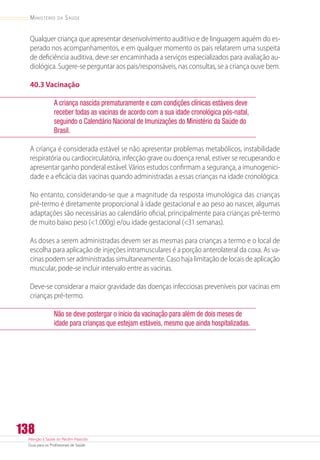 Atenção à Saúde do Recém-Nascido
Guia para os Profissionais de Saúde
138
Ministério da Saúde
Qualquer criança que apresentar desenvolvimento auditivo e de linguagem aquém do es-
perado nos acompanhamentos, e em qualquer momento os pais relatarem uma suspeita
de deficiência auditiva, deve ser encaminhada a serviços especializados para avaliação au-
diológica. Sugere-se perguntar aos pais/responsáveis, nas consultas, se a criança ouve bem.
40.3 Vacinação
A criança nascida prematuramente e com condições clínicas estáveis deve
receber todas as vacinas de acordo com a sua idade cronológica pós-natal,
seguindo o Calendário Nacional de Imunizações do Ministério da Saúde do
Brasil.
A criança é considerada estável se não apresentar problemas metabólicos, instabilidade
respiratória ou cardiocirculatória, infecção grave ou doença renal, estiver se recuperando e
apresentar ganho ponderal estável. Vários estudos confirmam a segurança, a imunogenici-
dade e a eficácia das vacinas quando administradas a essas crianças na idade cronológica.
No entanto, considerando-se que a magnitude da resposta imunológica das crianças
pré-termo é diretamente proporcional à idade gestacional e ao peso ao nascer, algumas
adaptações são necessárias ao calendário oficial, principalmente para crianças pré-termo
de muito baixo peso (1.000g) e/ou idade gestacional (31 semanas).
As doses a serem administradas devem ser as mesmas para crianças a termo e o local de
escolha para aplicação de injeções intramusculares é a porção anterolateral da coxa. As va-
cinas podem ser administradas simultaneamente. Caso haja limitação de locais de aplicação
muscular, pode-se incluir intervalo entre as vacinas.
Deve-se considerar a maior gravidade das doenças infecciosas preveníveis por vacinas em
crianças pré-termo.
Não se deve postergar o início da vacinação para além de dois meses de
idade para crianças que estejam estáveis, mesmo que ainda hospitalizadas.
 