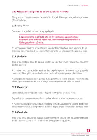 Atenção à Saúde do Recém-Nascido
Guia para os Profissionais de Saúde
13
Controle Térmico 32 Capítulo
32.3 Mecanismos de perda de calor no período neonatal
São quatro as possíveis maneiras de perda de calor pelo RN: evaporação, radiação, convec-
ção e condução.
32.3.1 Evaporação
Corresponde à perda insensível de água pela pele.
É a principal forma de perda de calor em RN prematuros, especialmente ao
nascimento e nos primeiros dias de vida, sendo inversamente proporcional às
idades gestacional e pós-natal.
As principais causas dessa perda são pele ou cobertas molhadas e baixa umidade do am-
biente ou do ar inspirado. É especialmente importante em crianças em berços aquecidos.
32.3.2 Radiação
Trata-se da perda de calor do RN para objetos ou superfícies mais frias que não estão em
contato com ele.
A principal causa dessa perda é a grande área da pele exposta a ambiente frio, o que pode
ocorrer no RN despido em incubadora, que perde calor para as paredes da mesma.
A utilização de incubadoras de parede dupla para RN pré-termo pequeno minimiza este
efeito. É por este mecanismo que os berços aquecidos fornecem calor aos bebês.
32.3.3 Convecção
Forma pela qual ocorre perda de calor da pele do RN para o ar ao seu redor.
O principal fator desencadeante dessa perda é o fluxo de ar frio na pele ou mucosas.
A manutenção das portinholas das incubadoras fechadas, assim como a lateral dos berços
aquecidos levantadas, são importantes métodos de prevenção deste tipo de perda de calor.
32.3.4 Condução
Trata-se da perda de calor do RN para a superfície fria em contato com ele. Geralmente essa
perda é pequena, pois os RN são colocados em superfícies aquecidas.
 