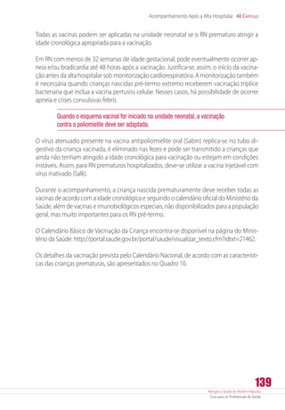 Atenção à Saúde do Recém-Nascido
Guia para os Profissionais de Saúde
139
Acompanhamento Após a Alta Hospitalar 40 Capítulo
Todas as vacinas podem ser aplicadas na unidade neonatal se o RN prematuro atingir a
idade cronológica apropriada para a vacinação.
Em RN com menos de 32 semanas de idade gestacional, pode eventualmente ocorrer ap-
neia e/ou bradicardia até 48 horas após a vacinação. Justifica-se, assim, o início da vacina-
ção antes da alta hospitalar sob monitorização cardiorespiratória. A monitorização também
é necessária quando crianças nascidas pré-termo extremo receberem vacinação tríplice
bacteriana que inclua a vacina pertusiss celular. Nesses casos, há possibilidade de ocorrer
apneia e crises convulsivas febris.
Quando o esquema vacinal for iniciado na unidade neonatal, a vacinação
contra a poliomielite deve ser adaptada.
O vírus atenuado presente na vacina antipoliomielite oral (Sabin) replica-se no tubo di-
gestivo da criança vacinada, é eliminado nas fezes e pode ser transmitido a crianças que
ainda não tenham atingido a idade cronológica para vacinação ou estejam em condições
instáveis. Assim, para RN prematuros hospitalizados, deve-se utilizar a vacina injetável com
vírus inativado (Salk).
Durante o acompanhamento, a criança nascida prematuramente deve receber todas as
vacinas de acordo com a idade cronológica e seguindo o calendário oficial do Ministério da
Saúde, além de vacinas e imunobiológicos especiais, não disponibilizados para a população
geral, mas muito importantes para os RN pré-termo.
O Calendário Básico de Vacinação da Criança encontra-se disponível na página do Minis-
tério da Saúde: http://portal.saude.gov.br/portal/saude/visualizar_texto.cfm?idtxt=21462.
Os detalhes da vacinação prevista pelo Calendário Nacional, de acordo com as característi-
cas das crianças prematuras, são apresentados no Quadro 10.
 