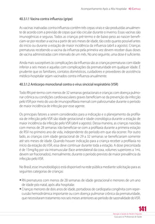 Atenção à Saúde do Recém-Nascido
Guia para os Profissionais de Saúde
141
Acompanhamento Após a Alta Hospitalar 40 Capítulo
40.3.1.1 Vacina contra influenza (gripe)
As vacinas inativadas contra influenza contêm três cepas virais e são produzidas anualmen-
te de acordo com a previsão de cepas que irão circular durante o inverno. Essas vacinas são
imunogênicas e seguras. Todos as crianças pré-termo e de baixo peso ao nascer benefi-
ciam-se por receber a vacina a partir de seis meses de idade, tão cedo quanto possível antes
do início ou durante a estação de maior incidência da influenza (abril a agosto). Crianças
prematuras recebendo a vacina da influenza pela primeira vez devem receber duas doses
de vacina administradas com intervalo de um mês. No ano seguinte, uma dose é suficiente.
Ainda mais susceptíveis às complicações da influenza são as crianças prematuras com idade
inferior a seis meses e aquelas com complicações da prematuridade em qualquer idade. É
prudente que os familiares, contatos domésticos, cuidadores e provedores de assistência
médico-hospitalar sejam vacinados contra influenza anualmente.
40.3.1.2 Anticorpo monoclonal contra o vírus sincicial respiratório (VSR)
Todo RN pré-termo com menos de 32 semanas gestacionais e crianças com doença pulmo-
nar crônica ou condições cardiovasculares graves beneficiam-se da prevenção da infecção
peloVSR por meio do uso de imunoprofilaxia mensal com palivizumabe durante o período
de maior incidência de infecção por esse agente.
Os principais fatores a serem considerados para a indicação e o planejamento da profila-
xia de infecção pelo VSR são idade gestacional e idade cronológica durante a estação de
maior incidência da infecção pelo VSR (abril a agosto). Dessa maneira, as crianças nascidas
com menos de 28 semanas irão beneficiar-se com a profilaxia durante a primeira estação
de RSV no primeiro ano de vida, independente do período em que ela ocorrer. Por outro
lado, as crianças com idade gestacional de 29 a 32 semanas se beneficiariam somente
até seis meses de idade. Quando houver indicação para a criança receber a profilaxia no
início da estação do VSR, essa deve continuar durante toda a estação. A dose preconizada
é de 15mg/kg por via intramuscular (face anterolateral da coxa, volumes superiores a 1mL
devem ser fracionados), mensalmente, durante o período previsto de maior prevalência da
infecção pelo VSR.
No Brasil, esse imunobiológico está disponível na rede pública mediante solicitação para as
seguintes categorias de crianças:
•	RN prematuros com menos de 28 semanas de idade gestacional e menores de um ano
de idade pós-natal, após alta hospitalar.
•	Crianças menores de dois anos de idade, portadoras de cardiopatia congênita com reper-
cussão hemodinâmica importante ou com doença pulmonar crônica da prematuridade,
quenecessitaramtratamentonosseismesesanterioresaoperíododesazonalidadedoVSR.
 