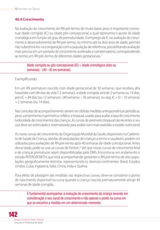 Atenção à Saúde do Recém-Nascido
Guia para os Profissionais de Saúde
142
Ministério da Saúde
40.4 Crescimento
Na avaliação do crescimento do RN pré-termo de muito baixo peso é importante concei-
tuar idade corrigida (IC) ou idade pós-concepcional, a qual representa o ajuste da idade
cronológica em função do grau de prematuridade. O emprego da IC na avaliação do cresci-
mento e desenvolvimento de RN pré-termo, no mínimo até os dois anos de idade, permite
não subestimá-los na comparação com a população de referência, possibilitando avaliação
mais precisa em um período de crescimento acelerado e compensatório, correspondendo
ao termo, em RN pré-termo de diferentes idades gestacionais.11
Idade corrigida ou pós concepcional (IC) = Idade cronológica (dias ou
semanas) - (40 - IG em semanas).
Exemplificando:
Em um RN prematuro nascido com idade gestacional de 30 semanas, que recebeu alta
hospitalar com 84 dias de vida (12 semanas), a idade corrigida será de 2 semanas ou 14 dias,
pois IC = 84 dias (ou 12 semanas).- (40 semanas – 30 semanas), ou seja, IC = l2 – 10 semanas
= 2 semanas (ou 14 dias).
Nas consultas de acompanhamento devem ser obtidas medidas antropométricas periódicas:
peso, comprimento e perímetros cefálico e braquial, usadas para avaliar a taxa de crescimento
(velocidade de crescimento) das crianças. As curvas de perímetro braquial são recentes e seu
uso deve ser estimulado e sistematizado para avaliar com mais exatidão o estado nutricional.
As novas curvas de crescimento da Organização Mundial da Saúde, disponíveis na Caderne-
ta de Saúde da Criança, obtidas de populações de crianças a termo e saudáveis, podem ser
utilizadas para avaliações de RN pré-termo após 40 semanas de idade concepcional. Antes
dessa idade, pode-se usar as curvas de Fenton,23
até que novas curvas de crescimento fetal
e de crianças prematuras sejam disponibilizadas pela OMS. Encontra-se em andamento o
estudo INTERGROWTH, que está acompanhando gestantes e RN pré-termo de oito popu-
lações geograficamente distintas, representando os diversos continentes: Brasil, Estados
Unidos, Cuba, Inglaterra, Itália, China, India e Quênia.
Para efeito de plotagem das medidas nas respectivas curvas, deve-se considerar o ponto
de nascimento disponível na curva quando a criança nascida prematuramente atingir 40
semanas de idade corrigida.
É fundamental acompanhar a evolução do crescimento da criança levando em
consideração o seu canal de crescimento e não apenas o ponto na curva em
que se encontra a medida em um determinado momento.
 