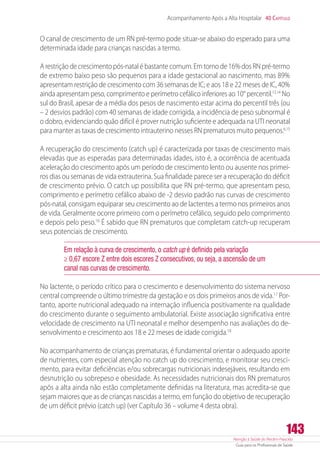 Atenção à Saúde do Recém-Nascido
Guia para os Profissionais de Saúde
143
Acompanhamento Após a Alta Hospitalar 40 Capítulo
O canal de crescimento de um RN pré-termo pode situar-se abaixo do esperado para uma
determinada idade para crianças nascidas a termo.
A restrição de crescimento pós-natal é bastante comum. Em torno de 16% dos RN pré-termo
de extremo baixo peso são pequenos para a idade gestacional ao nascimento, mas 89%
apresentam restrição de crescimento com 36 semanas de IC; e aos 18 e 22 meses de IC, 40%
ainda apresentam peso, comprimento e perímetro cefálico inferiores ao 10° percentil.13,14
No
sul do Brasil, apesar de a média dos pesos de nascimento estar acima do percentil três (ou
– 2 desvios padrão) com 40 semanas de idade corrigida, a incidência de peso subnormal é
o dobro, evidenciando quão difícil é prover nutrição suficiente e adequada na UTI neonatal
para manter as taxas de crescimento intrauterino nesses RN prematuros muito pequenos.6,15
A recuperação do crescimento (catch up) é caracterizada por taxas de crescimento mais
elevadas que as esperadas para determinadas idades, isto é, a ocorrência de acentuada
aceleração do crescimento após um período de crescimento lento ou ausente nos primei-
ros dias ou semanas de vida extrauterina. Sua finalidade parece ser a recuperação do déficit
de crescimento prévio. O catch up possibilita que RN pré-termo, que apresentam peso,
comprimento e perímetro cefálico abaixo de -2 desvio padrão nas curvas de crescimento
pós-natal, consigam equiparar seu crescimento ao de lactentes a termo nos primeiros anos
de vida. Geralmente ocorre primeiro com o perímetro cefálico, seguido pelo comprimento
e depois pelo peso.16
É sabido que RN prematuros que completam catch-up recuperam
seus potenciais de crescimento.
Em relação à curva de crescimento, o catch up é definido pela variação
≥ 0,67 escore Z entre dois escores Z consecutivos, ou seja, a ascensão de um
canal nas curvas de crescimento.
No lactente, o período crítico para o crescimento e desenvolvimento do sistema nervoso
central compreende o último trimestre da gestação e os dois primeiros anos de vida.17
Por-
tanto, aporte nutricional adequado na internação influencia positivamente na qualidade
do crescimento durante o seguimento ambulatorial. Existe associação significativa entre
velocidade de crescimento na UTI neonatal e melhor desempenho nas avaliações do de-
senvolvimento e crescimento aos 18 e 22 meses de idade corrigida.18
No acompanhamento de crianças prematuras, é fundamental orientar o adequado aporte
de nutrientes, com especial atenção no catch up do crescimento, e monitorar seu cresci-
mento, para evitar deficiências e/ou sobrecargas nutricionais indesejáveis, resultando em
desnutrição ou sobrepeso e obesidade. As necessidades nutricionais dos RN prematuros
após a alta ainda não estão completamente definidas na literatura, mas acredita-se que
sejam maiores que as de crianças nascidas a termo, em função do objetivo de recuperação
de um déficit prévio (catch up) (ver Capítulo 36 – volume 4 desta obra).
 