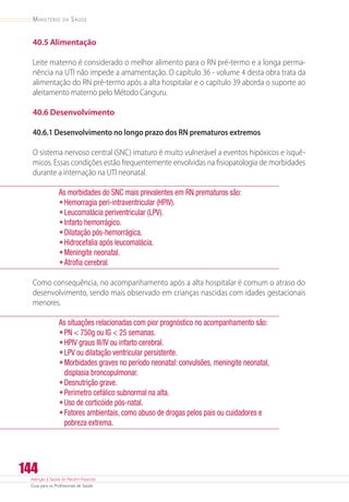 Atenção à Saúde do Recém-Nascido
Guia para os Profissionais de Saúde
144
Ministério da Saúde
40.5 Alimentação
Leite materno é considerado o melhor alimento para o RN pré-termo e a longa perma-
nência na UTI não impede a amamentação. O capítulo 36 - volume 4 desta obra trata da
alimentação do RN pré-termo após a alta hospitalar e o capítulo 39 aborda o suporte ao
aleitamento materno pelo Método Canguru.
40.6 Desenvolvimento
40.6.1 Desenvolvimento no longo prazo dos RN prematuros extremos
O sistema nervoso central (SNC) imaturo é muito vulnerável a eventos hipóxicos e isquê-
micos. Essas condições estão frequentemente envolvidas na fisiopatologia de morbidades
durante a internação na UTI neonatal.
As morbidades do SNC mais prevalentes em RN prematuros são:
•	Hemorragia peri-intraventricular (HPIV).
•	Leucomalácia periventricular (LPV).
•	Infarto hemorrágico.
•	Dilatação pós-hemorrágica.
•	Hidrocefalia após leucomalácia.
•	Meningite neonatal.
•	Atrofia cerebral.
Como consequência, no acompanhamento após a alta hospitalar é comum o atraso do
desenvolvimento, sendo mais observado em crianças nascidas com idades gestacionais
menores.
As situações relacionadas com pior prognóstico no acompanhamento são:
•	PN  750g ou IG  25 semanas.
•	HPIV graus III/IV ou infarto cerebral.
•	LPV ou dilatação ventricular persistente.
•	Morbidades graves no período neonatal: convulsões, meningite neonatal,
displasia broncopulmonar.
•	Desnutrição grave.
•	Perímetro cefálico subnormal na alta.
•	Uso de corticóide pós-natal.
•	Fatores ambientais, como abuso de drogas pelos pais ou cuidadores e
pobreza extrema.
 