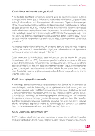 Atenção à Saúde do Recém-Nascido
Guia para os Profissionais de Saúde
145
Acompanhamento Após a Alta Hospitalar 40 Capítulo
40.6.1.1 Peso de nascimento e idade gestacional
A mortalidade dos RN pré-termo muito extremo (peso de nascimento inferior a 750g e
idade gestacional menor que 25 semanas) no Brasil ainda é muito elevada, o que dificulta a
realização de estudos sobre o desenvolvimento dessas crianças. Dispõe-se de maior expe-
riência no acompanhamento neurológico de RN prematuros de muito baixo peso na faixa
de idade gestacional de 26 a 32 semanas. Ainda é muito frequente a ocorrência de atraso
moderado do neurodesenvolvimento em RN pré-termo de muito baixo peso, avaliados
pela escala Bayley, principalmente com relação ao MDI (Mental Developmental Index entre
70 e 85). Cerca de 50% desses RN prematuros apresentam déficit cognitivo aos 24 meses
de idade corrigida, independente de terem nascido adequados ou pequenos para a idade
gestacional.19
Na presença de pré-eclâmpsia materna, RN pré-termo de muito baixo peso não atingem o
catch-up em peso aos 18 meses de idade corrigida, mas o desenvolvimento é ligeiramente
melhor que seus pares de mães sem pré-eclâmpsia.15
Dados americanos do final da década de 90 indicam que cerca de 10% dos RN com peso
de nascimento inferior a 1.500g desenvolvem paralisia cerebral, e em torno de 50% apre-
sentam déficits cognitivo e comportamental. Nos RN prematuros extremos, a prevalência
de paralisia cerebral aos dois anos pode ser ainda mais elevada.12
Sequelas neurossensoriais
graves, como cegueira e surdez, ocorrem em 6% a 20% dos RN prematuros de muito baixo
peso. A maioria é capaz de se alimentar ou caminhar de forma independente no final do
segundo ano de vida.20
40.6.1.2 Hemorragia peri-intraventricular
A hemorragia da matriz germinativa é a lesão cerebral mais comum no RN prematuro de
muito baixo peso, sendo facilmente diagnosticada pela realização de ultrassonografia cere-
bral. Sua incidência é maior nos RN pré-termo abaixo de 30 semanas de idade gestacional.
O comprometimento do neurodesenvolvimento está relacionado com o volume e distri-
buição (grau) da hemorragia. As hemorragias pequenas e limitadas (graus I e II) são as mais
frequentes e apresentam bom prognóstico. Hemorragia moderada (grau III) é causa fre-
quente de diplegia se evoluir para hidrocefalia obstrutiva. Nos casos mais graves (grau IV),
a forma hemiplégica de paralisia cerebral é a apresentação mais comum.20
Mais detalhes
desta condição são encontrados no capítulo 27 - volume 3 desta obra.
40.6.1.3 Leucomalácia periventricular (LPV)
A LPV ou lesão da substância branca está muito associada com alta prevalência de paralisia
cerebral e significativos déficits motor e cognitivo. A LPV consiste em infarto isquêmico na
 