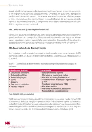 Atenção à Saúde do Recém-Nascido
Guia para os Profissionais de Saúde
146
Ministério da Saúde
área da substância branca cerebral adjacente aos ventrículos laterais, ocorrendo comumen-
te em RN prematuros com sepse, especialmente a LPV cística, em que a forma diplégica de
paralisia cerebral é a mais comum, clinicamente acometendo membros inferiores porque
as fibras neuronais que transitam junto aos ventrículos laterais são as responsáveis pela
inervação dos membros inferiores. O componente difuso da LPV está mais relacionado com
déficits cognitivo e comportamental.
40.6.1.4 Morbidades graves no período neonatal
Morbidades graves no período neonatal, como a displasia broncopulmonar, principalmente
quando evoluem para bronquiolite obliterante, estão relacionadas com frequentes reinter-
nações hospitalares, maiores taxas de falha no crescimento e desnutrição crônica, situações
que são responsáveis por atraso significativo no desenvolvimento do RN pré-termo.19,20
40.6.2 Anormalidades do desenvolvimento
As principais anormalidades do desenvolvimento observadas no acompanhamento do RN
prematuro podem ser dividas de acordo com a idade de apresentação, e estão alistadas no
Quadro 11.
Quadro11-AnormalidadesdodesenvolvimentoobservadasnosRNprematurosdemuitobaixopesode
nascimento
Até dois anos de idade
•	Dificuldades alimentares
•	Distonias transitórias
•	Atraso na linguagem
•	Surdez
•	Cegueira
•	Baixo escore nos testes
•	Paralisia cerebral
Idade escolar
•	Comprometimento cognitivo
•	Alterações na coordenação motora
•	Alteração na percepção visoespacial
•	Transtorno/déficit de atenção e hiperatividade
(TDAH)
•	Transtorno bipolar do humor (TBH)
•	Alterações auditivas
•	Alterações oftalmológicas, estrabismo
•	Necessidade de educação especial
Fonte: (MARLOW, 2004, com adaptações)
Problemas comportamentais e psiquiátricos podem aparecer na idade escolar, comoTDAH
(transtorno do déficit de atenção e hiperatividade) e THB (transtorno bipolar do humor). A
avaliação inclui critérios formais para o diagnóstico, baseados em questionário específico,
preenchido pela família e escola. Problemas como depressão e ansiedade são mais frequen-
tes nas crianças nascidas pré-termo quando comparadas com a população geral.
 
